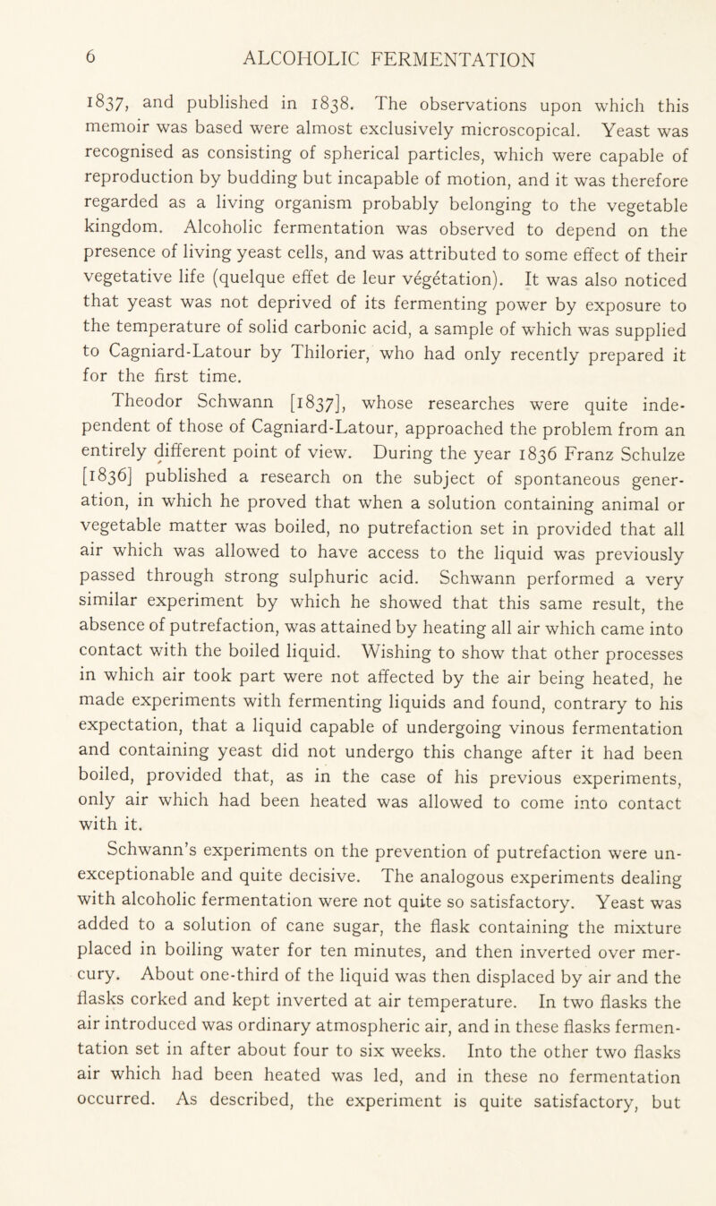 1 S37, and published in 1838. The observations upon which this memoir was based were almost exclusively microscopical. Yeast was recognised as consisting of spherical particles, which were capable of reproduction by budding but incapable of motion, and it was therefore regarded as a living organism probably belonging to the vegetable kingdom. Alcoholic fermentation was observed to depend on the presence of living yeast cells, and was attributed to some effect of their vegetative life (quelque effet de leur vegetation). It was also noticed that yeast was not deprived of its fermenting power by exposure to the temperature of solid carbonic acid, a sample of which was supplied to Cagniard-Latour by Thilorier, who had only recently prepared it for the first time. Theodor Schwann [1837], whose researches were quite inde- pendent of those of Cagniard-Latour, approached the problem from an entirely different point of view. During the year 1836 Franz Schulze [1836] published a research on the subject of spontaneous gener- ation, in which he proved that when a solution containing animal or vegetable matter was boiled, no putrefaction set in provided that all air which was allowed to have access to the liquid was previously passed through strong sulphuric acid. Schwann performed a very similar experiment by which he showed that this same result, the absence of putrefaction, was attained by heating all air which came into contact with the boiled liquid. Wishing to show that other processes in which air took part were not affected by the air being heated, he made experiments with fermenting liquids and found, contrary to his expectation, that a liquid capable of undergoing vinous fermentation and containing yeast did not undergo this change after it had been boiled, provided that, as in the case of his previous experiments, only air which had been heated was allowed to come into contact with it. Schwann’s experiments on the prevention of putrefaction were un- exceptionable and quite decisive. The analogous experiments dealing with alcoholic fermentation were not quite so satisfactory. Yeast was added to a solution of cane sugar, the flask containing the mixture placed in boiling water for ten minutes, and then inverted over mer- cury. About one-third of the liquid was then displaced by air and the flasks corked and kept inverted at air temperature. In two flasks the air introduced was ordinary atmospheric air, and in these flasks fermen- tation set in after about four to six weeks. Into the other two flasks air which had been heated was led, and in these no fermentation occurred. As described, the experiment is quite satisfactory, but