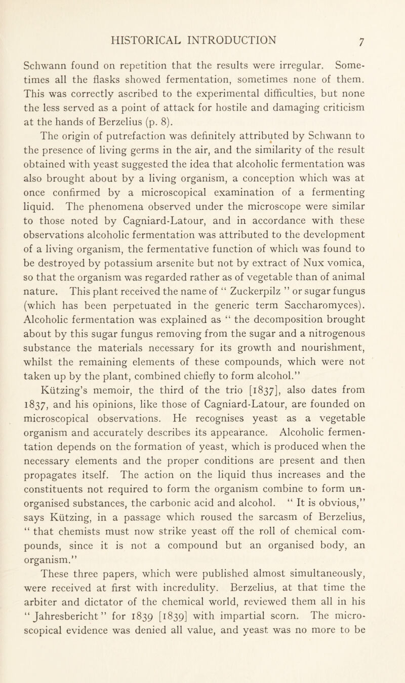 Schwann found on repetition that the results were irregular. Some- times all the flasks showed fermentation, sometimes none of them. This was correctly ascribed to the experimental difficulties, but none the less served as a point of attack for hostile and damaging criticism at the hands of Berzelius (p. 8). The origin of putrefaction was definitely attributed by Schwann to the presence of living germs in the air, and the similarity of the result obtained with yeast suggested the idea that alcoholic fermentation was also brought about by a living organism, a conception which was at once confirmed by a microscopical examination of a fermenting liquid. The phenomena observed under the microscope were similar to those noted by Cagniard-Latour, and in accordance with these observations alcoholic fermentation was attributed to the development of a living organism, the fermentative function of which was found to be destroyed by potassium arsenite but not by extract of Nux vomica, so that the organism was regarded rather as of vegetable than of animal nature. This plant received the name of “ Zuckerpilz ” or sugar fungus (which has been perpetuated in the generic term Saccharomyces). Alcoholic fermentation was explained as “ the decomposition brought about by this sugar fungus removing from the sugar and a nitrogenous substance the materials necessary for its growth and nourishment, whilst the remaining elements of these compounds, which were not taken up by the plant, combined chiefly to form alcohol.” Kiitzing’s memoir, the third of the trio [1837], a^s0 dates from 1837, and his opinions, like those of Cagniard-Latour, are founded on microscopical observations. He recognises yeast as a vegetable organism and accurately describes its appearance. Alcoholic fermen- tation depends on the formation of yeast, which is produced when the necessary elements and the proper conditions are present and then propagates itself. The action on the liquid thus increases and the constituents not required to form the organism combine to form un- organised substances, the carbonic acid and alcohol. “ It is obvious,” says Kiitzing, in a passage which roused the sarcasm of Berzelius, “ that chemists must now strike yeast off the roll of chemical com- pounds, since it is not a compound but an organised body, an organism.” These three papers, which were published almost simultaneously, were received at first with incredulity. Berzelius, at that time the arbiter and dictator of the chemical world, reviewed them all in his “ Jahresbericht ” for 1839 [1839] with impartial scorn. The micro- scopical evidence was denied all value, and yeast was no more to be