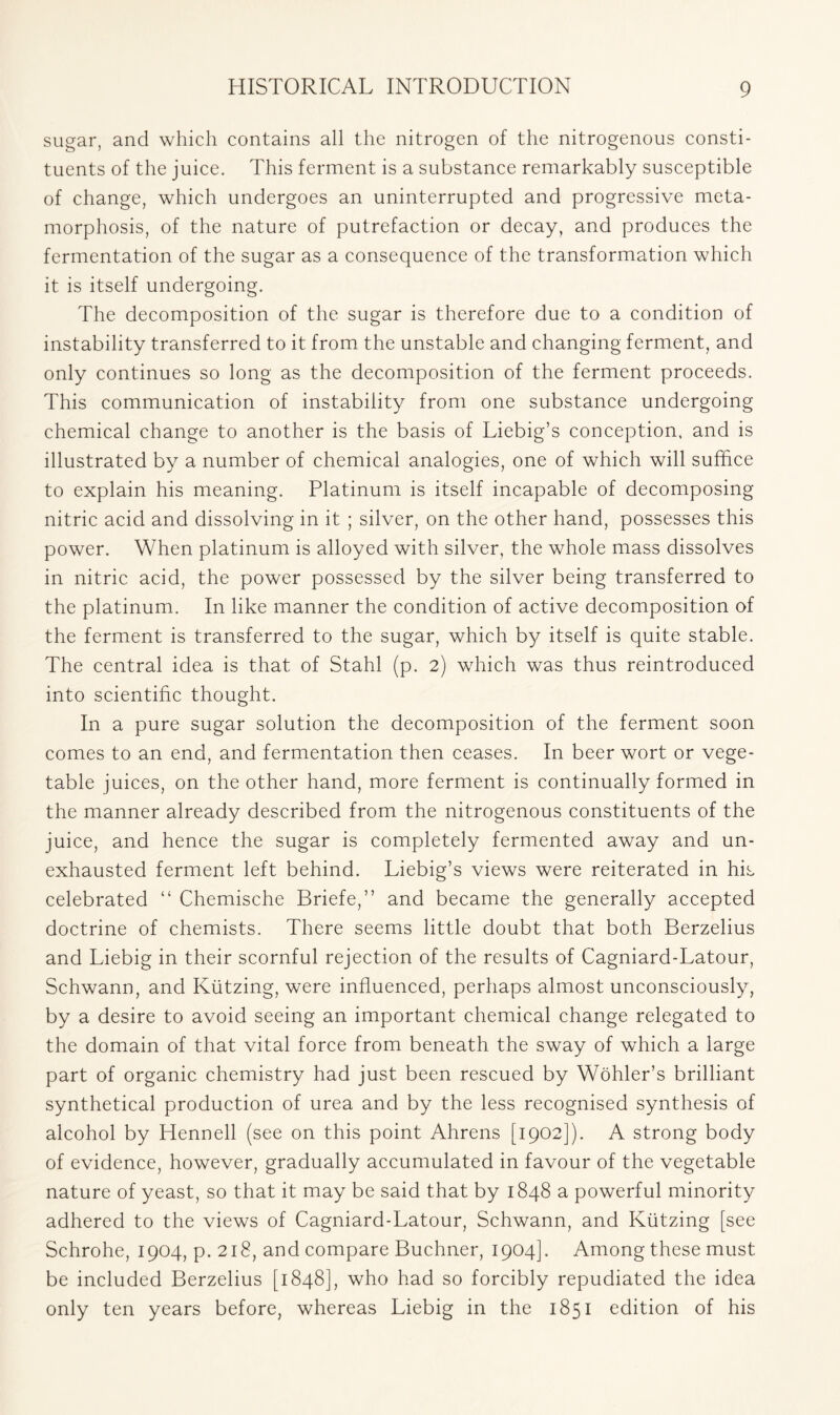 sugar, and which contains all the nitrogen of the nitrogenous consti- tuents of the juice. This ferment is a substance remarkably susceptible of change, which undergoes an uninterrupted and progressive meta- morphosis, of the nature of putrefaction or decay, and produces the fermentation of the sugar as a consequence of the transformation which it is itself undergoing. The decomposition of the sugar is therefore due to a condition of instability transferred to it from the unstable and changing ferment, and only continues so long as the decomposition of the ferment proceeds. This communication of instability from one substance undergoing chemical change to another is the basis of Liebig’s conception, and is illustrated by a number of chemical analogies, one of which will suffice to explain his meaning. Platinum is itself incapable of decomposing nitric acid and dissolving in it ; silver, on the other hand, possesses this power. When platinum is alloyed with silver, the whole mass dissolves in nitric acid, the power possessed by the silver being transferred to the platinum. In like manner the condition of active decomposition of the ferment is transferred to the sugar, which by itself is quite stable. The central idea is that of Stahl (p. 2) which was thus reintroduced into scientific thought. In a pure sugar solution the decomposition of the ferment soon comes to an end, and fermentation then ceases. In beer wort or vege- table juices, on the other hand, more ferment is continually formed in the manner already described from the nitrogenous constituents of the juice, and hence the sugar is completely fermented away and un- exhausted ferment left behind. Liebig’s views were reiterated in his celebrated “ Chemische Briefe,” and became the generally accepted doctrine of chemists. There seems little doubt that both Berzelius and Liebig in their scornful rejection of the results of Cagniard-Latour, Schwann, and Kiitzing, were influenced, perhaps almost unconsciously, by a desire to avoid seeing an important chemical change relegated to the domain of that vital force from beneath the sway of which a large part of organic chemistry had just been rescued by Wohler’s brilliant synthetical production of urea and by the less recognised synthesis of alcohol by Hennell (see on this point Ahrens [1902]). A strong body of evidence, however, gradually accumulated in favour of the vegetable nature of yeast, so that it may be said that by 1848 a powerful minority adhered to the views of Cagniard-Latour, Schwann, and Kiitzing [see Schrohe, 1904, p. 218, and compare Buchner, 1904]. Among these must be included Berzelius [1848], who had so forcibly repudiated the idea only ten years before, whereas Liebig in the 1851 edition of his