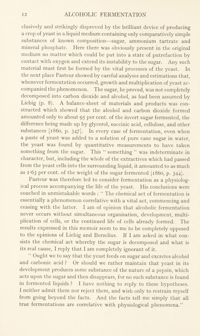 clusively and strikingly disproved by the brilliant device of producing a crop of yeast in a liquid medium containing only comparatively simple substances of known composition—sugar, ammonium tartrate and mineral phosphate. Here there was obviously present in the original medium no matter which could be put into a state of putrefaction by contact with oxygen and extend its instability to the sugar. Any such material must first be formed by the vital processes of the yeast. In the next place Pasteur showed by careful analyses and estimations that, whenever fermentation occurred, growth and multiplication of yeast ac- companied the phenomenon. The sugar, he proved, was not completely decomposed into carbon dioxide and alcohol, as had been assumed by Liebig (p. 8). A balance-sheet of materials and products was con- structed which showed that the alcohol and carbon dioxide formed amounted only to about 95 per cent, of the invert sugar fermented, the difference being made up by glycerol, succinic acid, cellulose, and other substances [i860, p. 347]- In every case of fermentation, even when a paste of yeast was added to a solution of pure cane sugar in water, the yeast was found by quantitative measurements to have taken something from the sugar. This “ something ” was indeterminate in character, but, including the whole of the extractives which had passed from the yeast cells into the surrounding liquid, it amounted to as much as 1-63 per cent, of the weight of the sugar fermented [i860, p. 344]. Pasteur was therefore led to consider fermentation as a physiolog- ical process accompanying the life of the yeast. His conclusions were couched in unmistakable words : “ The chemical act of fermentation is essentially a phenomenon correlative with a vital act, commencing and ceasing with the latter. I am of opinion that alcoholic fermentation never occurs without simultaneous organisation, development, multi- plication of cells, or the continued life of cells already formed. The results expressed in this memoir seem to me to be completely opposed to the opinions of Liebig and Berzelius. If I am asked in what con- sists the chemical act whereby the sugar is decomposed and what is its real cause, I reply that I am completely ignorant of it. Ought we to say that the yeast feeds on sugar and excretes alcohol and carbonic acid ? Or should we rather maintain that yeast in its development produces some substance of the nature of a pepsin, which acts upon the sugar and then disappears, for no such substance is found in fermented liquids ? I have nothing to reply to these hypotheses. I neither admit them nor reject them, and wish only to restrain myself from going beyond the facts. And the facts tell me simply that all true fermentations are correlative with physiological phenomena.”
