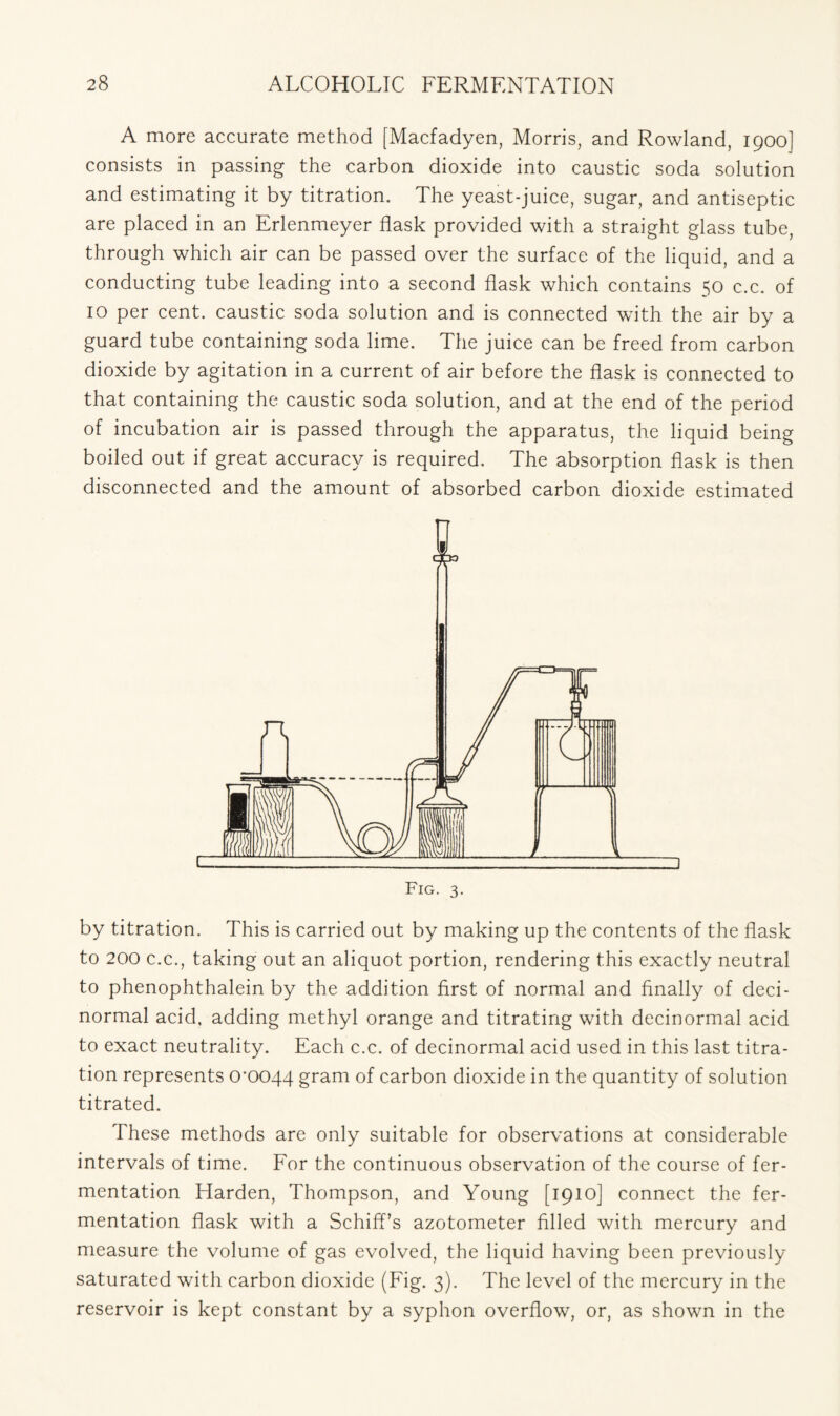 A more accurate method [Macfadyen, Morris, and Rowland, 1900] consists in passing the carbon dioxide into caustic soda solution and estimating it by titration. The yeast-juice, sugar, and antiseptic are placed in an Erlenmeyer flask provided with a straight glass tube, through which air can be passed over the surface of the liquid, and a conducting tube leading into a second flask which contains 50 c.c. of 10 per cent, caustic soda solution and is connected with the air by a guard tube containing soda lime. The juice can be freed from carbon dioxide by agitation in a current of air before the flask is connected to that containing the caustic soda solution, and at the end of the period of incubation air is passed through the apparatus, the liquid being boiled out if great accuracy is required. The absorption flask is then disconnected and the amount of absorbed carbon dioxide estimated by titration. This is carried out by making up the contents of the flask to 200 c.c., taking out an aliquot portion, rendering this exactly neutral to phenophthalein by the addition first of normal and finally of deci- normal acid, adding methyl orange and titrating with decinormal acid to exact neutrality. Each c.c. of decinormal acid used in this last titra- tion represents crooqq gram of carbon dioxide in the quantity of solution titrated. These methods are only suitable for observations at considerable intervals of time. For the continuous observation of the course of fer- mentation Harden, Thompson, and Young [1910] connect the fer- mentation flask with a SchifTs azotometer filled with mercury and measure the volume of gas evolved, the liquid having been previously saturated with carbon dioxide (Fig. 3). The level of the mercury in the reservoir is kept constant by a syphon overflow, or, as shown in the