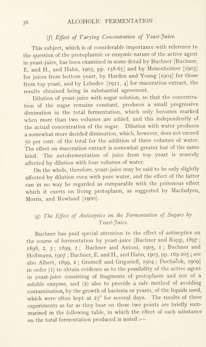 (/) Effect of Varying Concentration of Yeast-Juice. This subject, which is of considerable importance with reference to the question of the protoplasmic or enzymic nature of the active agent in yeast-juice, has been examined in some detail by Buchner [Buchner, E. and H., and Hahn, 1903, pp. 158-65] and by Meisenheimer [1903] for juices from bottom yeast, by Harden and Young [1904] for those from top yeast, and by Lebedev [1911, 4] for maceration extract, the results obtained being in substantial agreement. Dilution of yeast-juice with sugar solution, so that the concentra- tion of the sugar remains constant, produces a small progressive diminution in the total fermentation, which only becomes marked when more than two volumes are added, and this independently of the actual concentration of the sugar. Dilution with water produces a somewhat more decided diminution, which, however, does not exceed 50 per cent, of the total for the addition of three volumes of water. The effect on maceration extract is somewhat greater but of the same kind. The autofermentation of juice from top yeast is scarcely affected by dilution with four volumes of water. On the whole, therefore, yeast-juice may be said to be only slightly affected by dilution even with pure water, and the effect of the latter can in no way be regarded as comparable with the poisonous effect which it exerts on living protoplasm, as suggested by Macfadyen, Morris, and Rowland [1900]. (g) The Effect of Antiseptics on the Fermentation of Sugars by Yeast-Juice. Buchner has paid special attention to the effect of antiseptics on the course of fermentation by yeast-juice [Buchner and Rapp, 1897 ; 1898, 2, 3 ; 1899, I ; Buchner and Antoni, 1905, I ; Buchner and Hoffmann, 1907 ; Buchner, E. and H., and Hahn, 1903, pp. 169-205 ; see also Albert, 1899, 2 ; Gromoff and Grigorieff, 1904 ; Duchacek, 1909] in order (1) to obtain evidence as to the possibility of the active agent in yeast-juice consisting of fragments of protoplasm and not of a soluble enzyme, and (2) also to provide a safe method of avoiding contamination, by the growth of bacteria or yeasts, of the liquids used, which were often kept at 250 for several days. The results of these experiments as far as they bear on these two points are briefly sum- marised in the following table, in which the effect of each substance on the total fermentation produced is noted :—