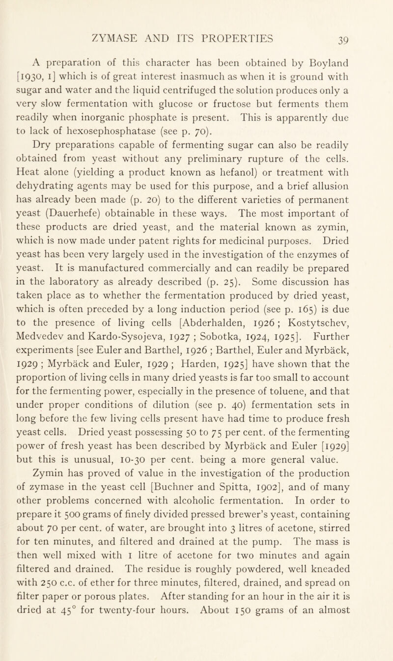 A preparation of this character has been obtained by Boyland [1930, 1] which is of great interest inasmuch as when it is ground with sugar and water and the liquid centrifuged the solution produces only a very slow fermentation with glucose or fructose but ferments them readily when inorganic phosphate is present. This is apparently due to lack of hexosephosphatase (see p. 70). Dry preparations capable of fermenting sugar can also be readily obtained from yeast without any preliminary rupture of the cells. Heat alone (yielding a product known as hefanol) or treatment with dehydrating agents may be used for this purpose, and a brief allusion has already been made (p. 20) to the different varieties of permanent yeast (Dauerhefe) obtainable in these ways. The most important of these products are dried yeast, and the material known as zymin, which is now made under patent rights for medicinal purposes. Dried yeast has been very largely used in the investigation of the enzymes of yeast. It is manufactured commercially and can readily be prepared in the laboratory as already described (p. 25). Some discussion has taken place as to whether the fermentation produced by dried yeast, which is often preceded by a long induction period (see p. 165) is due to the presence of living cells [Abderhalden, 1926 ; Kostytschev, Medvedev and Kardo-Sysojeva, 1927 ; Sobotka, 1924, 1925]. Further experiments [see Euler and Barthel, 1926 ; Barthel, Euler and Myrback, 1929 ; Myrback and Euler, 1929 ; Harden, 1925] have shown that the proportion of living cells in many dried yeasts is far too small to account for the fermenting power, especially in the presence of toluene, and that under proper conditions of dilution (see p. 40) fermentation sets in long before the few living cells present have had time to produce fresh yeast cells. Dried yeast possessing 50 to 75 per cent, of the fermenting power of fresh yeast has been described by Myrback and Euler [1929] but this is unusual, 10-30 per cent, being a more general value. Zymin has proved of value in the investigation of the production of zymase in the yeast cell [Buchner and Spitta, 1902], and of many other problems concerned with alcoholic fermentation. In order to prepare it 500 grams of finely divided pressed brewer’s yeast, containing about 70 per cent, of water, are brought into 3 litres of acetone, stirred for ten minutes, and filtered and drained at the pump. The mass is then well mixed with 1 litre of acetone for two minutes and again filtered and drained. The residue is roughly powdered, well kneaded with 250 c.c. of ether for three minutes, filtered, drained, and spread on filter paper or porous plates. After standing for an hour in the air it is dried at 450 for twenty-four hours. About 150 grams of an almost
