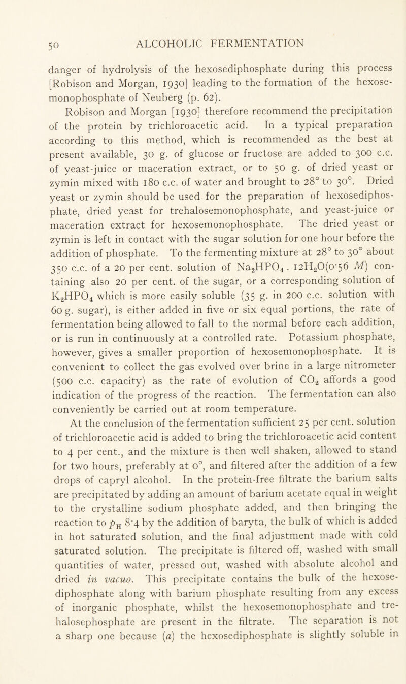 danger of hydrolysis of the hexosediphosphate during this process [Robison and Morgan, 1930] leading to the formation of the hexose- monophosphate of Neuberg (p. 62). Robison and Morgan [1930] therefore recommend the precipitation of the protein by trichloroacetic acid. In a typical preparation according to this method, which is recommended as the best at present available, 30 g. of glucose or fructose are added to 300 c.c. of yeast-juice or maceration extract, or to 50 g. of dried yeast or zymin mixed with 180 c.c. of water and brought to 28° to 30°. Dried yeast or zymin should be used for the preparation of hexosediphos- phate, dried yeast for trehalosemonophosphate, and yeast-juice or maceration extract for hexosemonophosphate. The dried yeast or zymin is left in contact with the sugar solution for one hour before the addition of phosphate. To the fermenting mixture at 28° to 30° about 350 c.c. of a 20 per cent, solution of Na2HP04 . i2H20(o‘5b M) con- taining also 20 per cent, of the sugar, or a corresponding solution of K2HP04 which is more easily soluble (35 g. in 200 c.c. solution with 60 g. sugar), is either added in five or six equal portions, the rate of fermentation being allowed to fall to the normal before each addition, or is run in continuously at a controlled rate. Potassium phosphate, however, gives a smaller proportion of hexosemonophosphate. It is convenient to collect the gas evolved over brine in a large nitrometer (500 c.c. capacity) as the rate of evolution of C02 affords a good indication of the progress of the reaction. The fermentation can also conveniently be carried out at room temperature. At the conclusion of the fermentation sufficient 25 per cent, solution of trichloroacetic acid is added to bring the trichloroacetic acid content to 4 per cent., and the mixture is then well shaken, allowed to stand for two hours, preferably at 0°, and filtered after the addition of a few drops of capryl alcohol. In the protein-free filtrate the barium salts are precipitated by adding an amount of barium acetate equal in weight to the crystalline sodium phosphate added, and then bringing the reaction to _pH 8*4 by the addition of baryta, the bulk of which is added in hot saturated solution, and the final adjustment made with cold saturated solution. The precipitate is filtered off, washed with small quantities of water, pressed out, washed with absolute alcohol and dried in vacuo. This precipitate contains the bulk of the hexose- diphosphate along with barium phosphate resulting from any excess of inorganic phosphate, whilst the hexosemonophosphate and tre- halosephosphate are present in the filtrate. The separation is not a sharp one because (a) the hexosediphosphate is slightly soluble in
