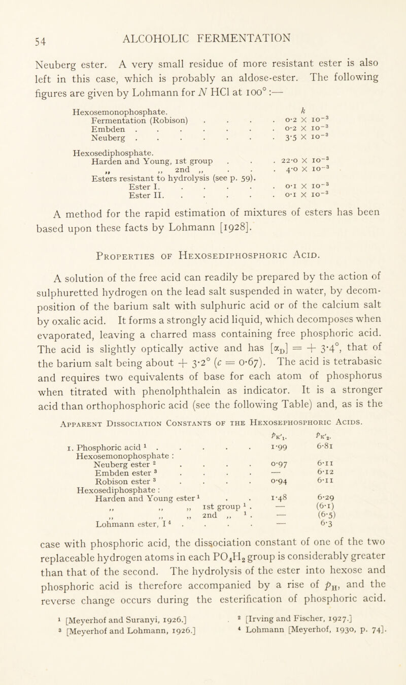 Neuberg ester. A very small residue of more resistant ester is also left in this case, which is probably an aldose-ester. The following figures are given by Lohmann for N HC1 at 100° :— Hexosemonophosphate. Fermentation (Robison) Embden ...... Neuberg ...... Hexosediphosphate. Harden and Young, ist group it >> 2nd ,, • Esters resistant to hydrolysis (see p. 59). Ester I. Ester II. k 0-2 X IO~3 0-2 X IO-3 3'5 x IO3 22-0 X IO“3 4-0 x 10-3 O’l X IO-3 O-I X IO3 A method for the rapid estimation of mixtures of esters has been based upon these facts by Lohmann [1928]. Properties of Hexosediphosphoric Acid. A solution of the free acid can readily be prepared by the action of sulphuretted hydrogen on the lead salt suspended in water, by decom- position of the barium salt with sulphuric acid or of the calcium salt by oxalic acid. It forms a strongly acid liquid, which decomposes when evaporated, leaving a charred mass containing free phosphoric acid. The acid is slightly optically active and has [aD] = + 3-4°, that of the barium salt being about + 3-2° (c = 0-67). The acid is tetrabasic and requires two equivalents of base for each atom of phosphorus when titrated with phenolphthalein as indicator. It is a stronger acid than orthophosphoric acid (see the following Table) and, as is the Apparent Dissociation Constants of the Hexosephosphoric Acids. 1. Pk\. Phosphoric acid 1 . 1-99 6-8i Hexosemonophosphate : Neuberg ester 2 0-97 tell Embden ester 3 — 6-12 Robison ester 3 o-94 6-n Hexosediphosphate : Harden and Young ester1 1-40 0-29 „ ,, 1 st group 1 . — (6-i) ,, ,, „ 2nd ,, 1 . — (6-5) Lohmann ester, I 4 — 6’3 th phosphoric acid, the dissociation constant of one of the two replaceable hydrogen atoms in each P04H2 group is considerably greater than that of the second. The hydrolysis of the ester into hexose and phosphoric acid is therefore accompanied by a rise of pH, and the reverse change occurs during the esterification of phosphoric acid. 1 [Meyerhof and Suranyi, 1926.] . 2 [Irving and Fischer, 1927.] 3 [Meyerhof and Lohmann, 1926.] 4 Lohmann [Meyerhof, 193°. P- 74]*