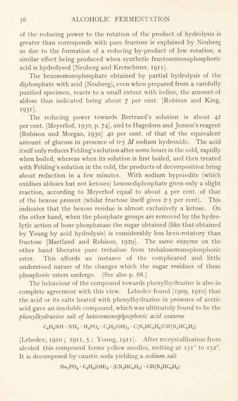 of the reducing power to the rotation of the product of hydrolysis is greater than corresponds with pure fructose is explained by Neuberg as due to the formation of a reducing by-product of low rotation, a similar effect being produced when synthetic fructosemonophosphoric acid is hydrolysed [Neuberg and Kretschmer, 1911 ]. The hexosemonophosphate obtained by partial hydrolysis of the diphosphate with acid (Neuberg), even when prepared from a carefully purified specimen, reacts to a small extent with iodine, the amount of aldose thus indicated being about 7 per cent. [Robison and King, 1931]. The reducing power towards Bertrand’s solution is about 42 per cent. [Meyerhof, 1930, p. 74], and to Hagedorn and Jensen’s reagent [Robison and Morgan, 1930] 40 per cent, of that of the equivalent amount of glucose in presence of 0*5 M sodium hydroxide. The acid itself only reduces Fehling’s solution after some hours in the cold, rapidly when boiled, whereas when its solution is first boiled, and then treated with Fehling’s solution in the cold, the products of decomposition bring about reduction in a few minutes. With sodium hypoiodite (which oxidises aldoses but not ketoses) hexosediphosphate gives only a slight reaction, according to Meyerhof equal to about 4 per cent, of that of the hexose present (whilst fructose itself gives 2-5 per cent). This indicates that the hexose residue is almost exclusively a ketose. On the other hand, when the phosphate groups are removed by the hydro- lytic action of bone phosphatase the sugar obtained (like that obtained by Young by acid hydrolysis) is considerably less laevo-rotatory than fructose [Martland and Robison, 1929]. The same enzyme on the other hand liberates pure trehalose from trehalosemonophosphoric ester. This affords an instance of the complicated and little understood nature of the changes which the sugar residues of these phosphoric esters undergo. (See also p. 68.) The behaviour of the compound towards phenylhydrazine is also in complete agreement with this view. Lebedev found [1909, 1910] that the acid or its salts heated with phenylhydrazine in presence of acetic acid gave an insoluble compound, which was ultimately found to be the phenylhydrazine salt of hexosenionopliosphoric acid osazone C6H6NH • nh2 • h2po4 • C4H5(OH)3 • C(N2HC6H5)CH(N2HC6H6) [Lebedev, 1910 ; 1911,5; Young, 1911 ]. After recrystallisation from alcohol this compound forms yellow needles, melting at 1510 to 1520. It is decomposed by caustic soda yielding a sodium salt Na2P04 • C4H6(OH)3 . (CN2HC6H6) • CH(N2HC6H6)
