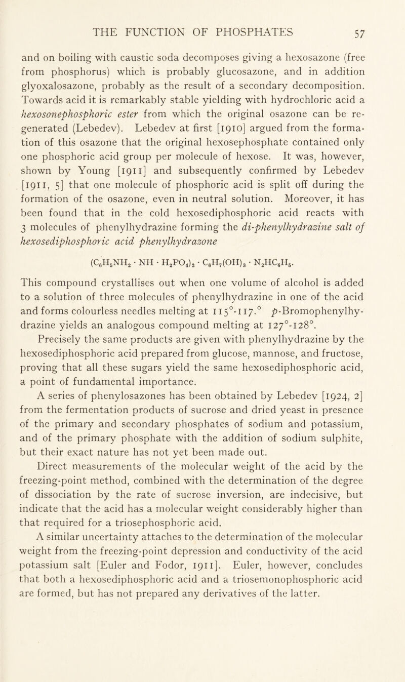 and on boiling with caustic soda decomposes giving a hexosazone (free from phosphorus) which is probably glucosazone, and in addition glyoxalosazone, probably as the result of a secondary decomposition. Towards acid it is remarkably stable yielding with hydrochloric acid a hexosonephosphoric ester from which the original osazone can be re- generated (Lebedev). Lebedev at first [1910] argued from the forma- tion of this osazone that the original hexosephosphate contained only one phosphoric acid group per molecule of hexose. It was, however, shown by Young [1911] and subsequently confirmed by Lebedev [ 1911, 5] that one molecule of phosphoric acid is split off during the formation of the osazone, even in neutral solution. Moreover, it has been found that in the cold hexosediphosphoric acid reacts with 3 molecules of phenylhydrazine forming the di-phenylhydrazine salt of hexosediphosphoric acid phenylhydrazone (C6H5NH, • NH • H2P04)3 • C6H7(OH)3 • N2HC6H6. This compound crystallises out when one volume of alcohol is added to a solution of three molecules of phenylhydrazine in one of the acid and forms colourless needles melting at II5°-II7.0 p-Bromophenylhy- drazine yields an analogous compound melting at I27°-I28°. Precisely the same products are given with phenylhydrazine by the hexosediphosphoric acid prepared from glucose, mannose, and fructose, proving that all these sugars yield the same hexosediphosphoric acid, a point of fundamental importance. A series of phenylosazones has been obtained by Lebedev [1924, 2] from the fermentation products of sucrose and dried yeast in presence of the primary and secondary phosphates of sodium and potassium, and of the primary phosphate with the addition of sodium sulphite, but their exact nature has not yet been made out. Direct measurements of the molecular weight of the acid by the freezing-point method, combined with the determination of the degree of dissociation by the rate of sucrose inversion, are indecisive, but indicate that the acid has a molecular weight considerably higher than that required for a triosephosphoric acid. A similar uncertainty attaches to the determination of the molecular weight from the freezing-point depression and conductivity of the acid potassium salt [Euler and Fodor, 1911 ]. Euler, however, concludes that both a hexosediphosphoric acid and a triosemonophosphoric acid are formed, but has not prepared any derivatives of the latter.