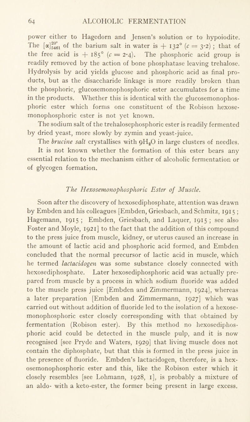 power either to Hagedorn and Jensen’s solution or to hypoiodite. The [a]gj61 of the barium salt in water is -f- 1320 (c — 3-2) ; that of the free acid is + 185° (c — 2*4). The phosphoric acid group is readily removed by the action of bone phosphatase leaving trehalose. Hydrolysis by acid yields glucose and phosphoric acid as final pro- ducts, but as the disaccharide linkage is more readily broken than the phosphoric, glucosemonophosphoric ester accumulates for a time in the products. Whether this is identical with the glucosemonophos- phoric ester which forms one constituent of the Robison hexose- monophosphoric ester is not yet known. The sodium salt of the trehalosephosphoric ester is readily fermented by dried yeast, more slowly by zymin and yeast-juice. The brucine salt crystallises with 9H20 in large clusters of needles. It is not known whether the formation of this ester bears any essential relation to the mechanism either of alcoholic fermentation or of glycogen formation. The Hexosemonophosphoric Ester of Muscle. Soon after the discovery of hexosediphosphate, attention was drawn by Embden and his colleagues [Embden, Griesbach, and Schmitz, 1915 ; ITagemann, 1915 ; Embden, Griesbach, and Laquer, 1915 ; see also Foster and Moyle, 1921] to the fact that the addition of this compound to the press juice from muscle, kidney, or uterus caused an increase in the amount of lactic acid and phosphoric acid formed, and Embden concluded that the normal precursor of lactic acid in muscle, which he termed lactacidogen was some substance closely connected with hexosediphosphate. Later hexosediphosphoric acid was actually pre- pared from muscle by a process in which sodium fluoride was added to the muscle press juice [Embden and Zimmermann, 1924], whereas a later preparation [Embden and Zimmermann, 1927] which was carried out without addition of fluoride led to the isolation of a hexose- monophosphoric ester closely corresponding with that obtained by fermentation (Robison ester). By this method no hexosediphos- phoric acid could be detected in the muscle pulp, and it is now recognised [see Pryde and Waters, 1929] that living muscle does not contain the diphosphate, but that this is formed in the press juice in the presence of fluoride. Embden’s lactacidogen, therefore, is a hex- osemonophosphoric ester and this, like the Robison ester which it closely resembles [see Lohmann, 1928, 1], is probably a mixture of an aldo- with a keto-ester, the former being present in large excess.
