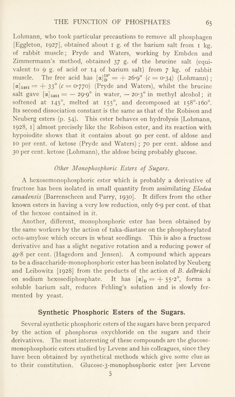 Lohmann, who took particular precautions to remove all phosphagen [Eggleton, 1927], obtained about I g. of the barium salt from 1 kg. of rabbit muscle; Pryde and Waters, working by Embden and Zimmermann’s method, obtained 37 g. of the brucine salt (equi- valent to 9 g. of acid or 14 of barium salt) from 7 kg. of rabbit muscle. The free acid has [a]^0 = + 26-9° (c — 0*34) (Lohmann) ; [oc]5461 = + 33° (c — 0*770) (Pryde and Waters), whilst the brucine salt gave [a] 5461 = — 29*9° in water, — 20*3° in methyl alcohol; it softened at 145°, melted at 1550, and decomposed at I58°-i6o°. Its second dissociation constant is the same as that of the Robison and Neuberg esters (p. 54). This ester behaves on hydrolysis [Lohmann, 1928, 1] almost precisely like the Robison ester, and its reaction with hypoiodite shows that it contains about 90 per cent, of aldose and 10 per cent, of ketose (Pryde and Waters) ; 70 per cent, aldose and 30 per cent, ketose (Lohmann), the aldose being probably glucose. Other Monophosphoric Esters of Sugars. A hexosemonophosphoric ester which is probably a derivative of fructose has been isolated in small quantity from assimilating Elodea canadensis (Barrenscheen and Parry, 1930]. It differs from the other known esters in having a very low reduction, only 6*9 per cent, of that of the hexose contained in it. Another, different, monophosphoric ester has been obtained by the same workers by the action of taka-diastase on the phosphorylated octo-amylose which occurs in wheat seedlings. This is also a fructose derivative and has a slight negative rotation and a reducing power of 49*8 per cent. (Hagedorn and Jensen). A compound which appears to be a disaccharide-monophosphoric ester has been isolated by Neuberg and Leibowitz [1928] from the products of the action of B. delbriicki on sodium hexosediphosphate. It has [a]D = + 55*2°, forms a soluble barium salt, reduces Fehling’s solution and is slowly fer- mented by yeast. Synthetic Phosphoric Esters of the Sugars. Several synthetic phosphoric esters of the sugars have been prepared by the action of phosphorus oxychloride on the sugars and their derivatives. The most interesting of these compounds are the glucose- monophosphoric esters studied by Levene and his colleagues, since they have been obtained by synthetical methods which give some clue as to their constitution. Glucose-3-monophosphoric ester [see Levene 5