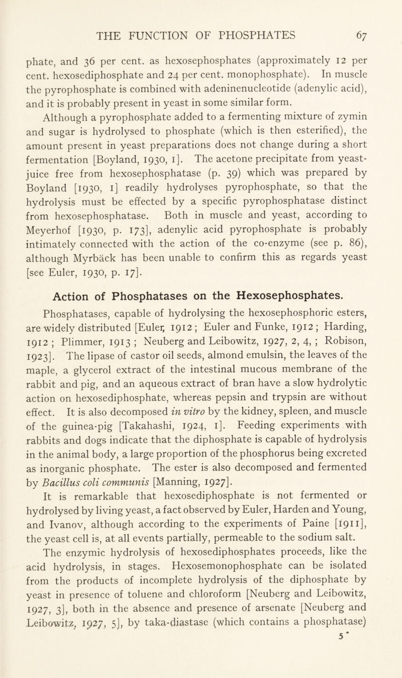 phate, and 36 per cent, as hexosephosphates (approximately 12 per cent, hexosediphosphate and 24 per cent, monophosphate). In muscle the pyrophosphate is combined with adeninenucleotide (adenylic acid), and it is probably present in yeast in some similar form. Although a pyrophosphate added to a fermenting mixture of zymin and sugar is hydrolysed to phosphate (which is then esterified), the amount present in yeast preparations does not change during a short fermentation [Boyland, 1930, 1]. The acetone precipitate from yeast- juice free from hexosephosphatase (p. 39) which was prepared by Boyland [1930, 1] readily hydrolyses pyrophosphate, so that the hydrolysis must be effected by a specific pyrophosphatase distinct from hexosephosphatase. Both in muscle and yeast, according to Meyerhof [1930, p. 173], adenylic acid pyrophosphate is probably intimately connected with the action of the co-enzyme (see p. 86), although Myrback has been unable to confirm this as regards yeast [see Euler, 1930, p. 17]. Action of Phosphatases on the Hexosephosphates. Phosphatases, capable of hydrolysing the hexosephosphoric esters, are widely distributed [Euler, 1912 ; Euler and Funke, 1912 ; Harding, 1912 ; Plimmer, 1913 ; Neuberg and Leibowitz, 1927, 2, 4, ; Robison, 1923]. The lipase of castor oil seeds, almond emulsin, the leaves of the maple, a glycerol extract of the intestinal mucous membrane of the rabbit and pig, and an aqueous extract of bran have a slow hydrolytic action on hexosediphosphate, whereas pepsin and trypsin are without effect. It is also decomposed in vitro by the kidney, spleen, and muscle of the guinea-pig [Takahashi, 1924, 1]. Feeding experiments with rabbits and dogs indicate that the diphosphate is capable of hydrolysis in the animal body, a large proportion of the phosphorus being excreted as inorganic phosphate. The ester is also decomposed and fermented by Bacillus coli communis [Manning, 1927] - It is remarkable that hexosediphosphate is not fermented or hydrolysed by living yeast, a fact observed by Euler, Harden and Young, and Ivanov, although according to the experiments of Paine [1911 ], the yeast cell is, at all events partially, permeable to the sodium salt. The enzymic hydrolysis of hexosediphosphates proceeds, like the acid hydrolysis, in stages. Hexosemonophosphate can be isolated from the products of incomplete hydrolysis of the diphosphate by yeast in presence of toluene and chloroform [Neuberg and Leibowitz, 1927, 3], both in the absence and presence of arsenate [Neuberg and Leibowitz. 1927, 5], by taka-diastase (which contains a phosphatase)