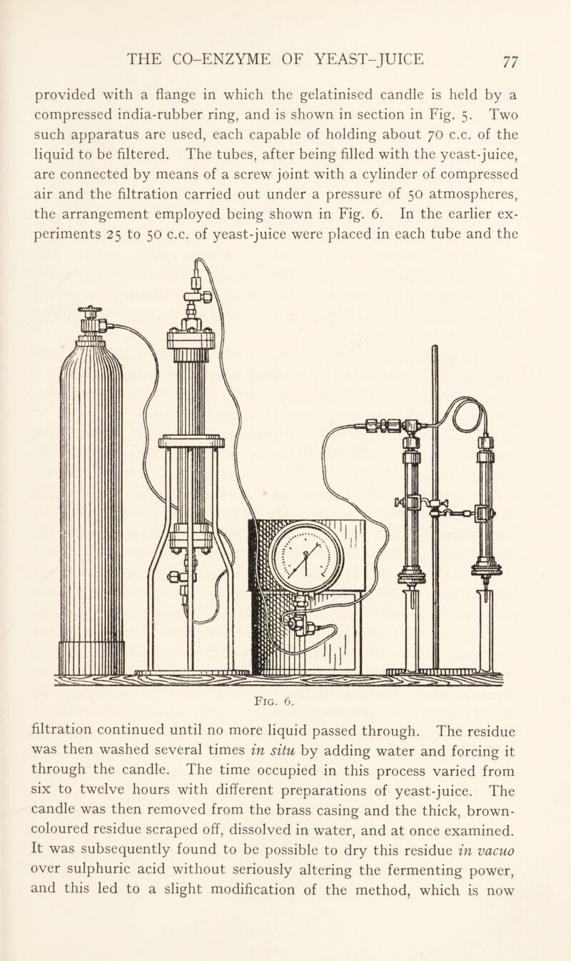 provided with a flange in which the gelatinised candle is held by a compressed india-rubber ring, and is shown in section in Fig. 5. Two such apparatus are used, each capable of holding about 70 c.c. of the liquid to be filtered. The tubes, after being filled with the yeast-juice, are connected by means of a screw joint with a cylinder of compressed air and the filtration carried out under a pressure of 50 atmospheres, the arrangement employed being shown in Fig. 6. In the earlier ex- periments 25 to 50 c.c. of yeast-juice were placed in each tube and the Fig. 6. filtration continued until no more liquid passed through. The residue was then washed several times in situ by adding water and forcing it through the candle. The time occupied in this process varied from six to twelve hours with different preparations of yeast-juice. The candle was then removed from the brass casing and the thick, brown- coloured residue scraped off, dissolved in water, and at once examined. It was subsequently found to be possible to dry this residue in vacuo over sulphuric acid without seriously altering the fermenting power, and this led to a slight modification of the method, which is now