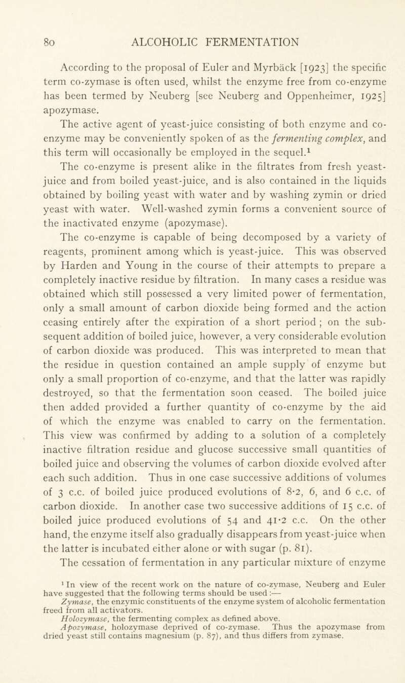 According to the proposal of Euler and Myrback [1923] the specific term co-zymase is often used, whilst the enzyme free from co-enzyme has been termed by Neuberg [see Neuberg and Oppenheimer, 1925] apozymase. The active agent of yeast-juice consisting of both enzyme and co- enzyme may be conveniently spoken of as the fermenting complex, and this term will occasionally be employed in the sequel.1 The co-enzyme is present alike in the filtrates from fresh yeast- juice and from boiled yeast-juice, and is also contained in the liquids obtained by boiling yeast with water and by washing zymin or dried yeast with water. Well-washed zymin forms a convenient source of the inactivated enzyme (apozymase). The co-enzyme is capable of being decomposed by a variety of reagents, prominent among which is yeast-juice. This was observed by Harden and Young in the course of their attempts to prepare a completely inactive residue by filtration. In many cases a residue was obtained which still possessed a very limited power of fermentation, only a small amount of carbon dioxide being formed and the action ceasing entirely after the expiration of a short period ; on the sub- sequent addition of boiled juice, however, a very considerable evolution of carbon dioxide was produced. This was interpreted to mean that the residue in question contained an ample supply of enzyme but only a small proportion of co-enzyme, and that the latter was rapidly destroyed, so that the fermentation soon ceased. The boiled juice then added provided a further quantity of co-enzyme by the aid of which the enzyme was enabled to carry on the fermentation. This view was confirmed by adding to a solution of a completely inactive filtration residue and glucose successive small quantities of boiled juice and observing the volumes of carbon dioxide evolved after each such addition. Thus in one case successive additions of volumes of 3 c.c. of boiled juice produced evolutions of 8*2, 6, and 6 c.c. of carbon dioxide. In another case two successive additions of 15 c.c. of boiled juice produced evolutions of 54 and 41-2 c.c. On the other hand, the enzyme itself also gradually disappears from yeast-juice when the latter is incubated either alone or with sugar (p. 81). The cessation of fermentation in any particular mixture of enzyme 1 In view of the recent work on the nature of co-zymase, Neuberg and Euler have suggested that the following terms should be used:— Zymase, the enzymic constituents of the enzyme system of alcoholic fermentation freed from all activators. Holozymase, the fermenting complex as defined above. Apozymase, holozymase deprived of co-zymase. Thus the apozymase from dried yeast still contains magnesium (p. 87), and thus differs from zymase.