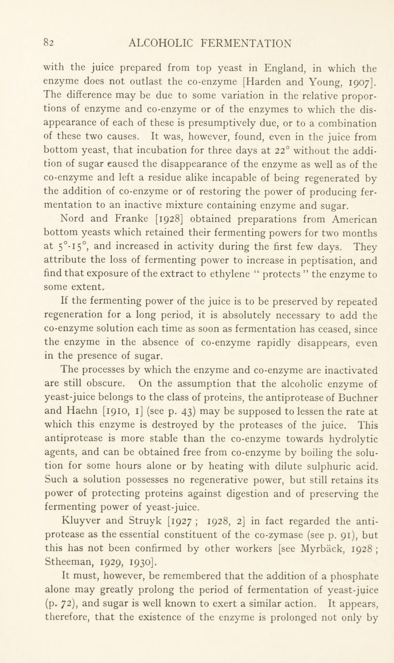 with the juice prepared from top yeast in England, in which the enzyme does not outlast the co-enzyme [Harden and Young, 1907]. The difference may be due to some variation in the relative propor- tions of enzyme and co-enzyme or of the enzymes to which the dis- appearance of each of these is presumptively due, or to a combination of these two causes. It was, however, found, even in the juice from bottom yeast, that incubation for three days at 22° without the addi- tion of sugar caused the disappearance of the enzyme as well as of the co-enzyme and left a residue alike incapable of being regenerated by the addition of co-enzyme or of restoring the power of producing fer- mentation to an inactive mixture containing enzyme and sugar. Nord and Franke [1928] obtained preparations from American bottom yeasts which retained their fermenting powers for two months at 5°-i5°, and increased in activity during the first few days. They attribute the loss of fermenting power to increase in peptisation, and find that exposure of the extract to ethylene “ protects ” the enzyme to some extent. If the fermenting power of the juice is to be preserved by repeated regeneration for a long period, it is absolutely necessary to add the co-enzyme solution each time as soon as fermentation has ceased, since the enzyme in the absence of co-enzyme rapidly disappears, even in the presence of sugar. The processes by which the enzyme and co-enzyme are inactivated are still obscure. On the assumption that the alcoholic enzyme of yeast-juice belongs to the class of proteins, the antiprotease of Buchner and Haehn [1910, 1] (see p. 43) may be supposed to lessen the rate at which this enzyme is destroyed by the proteases of the juice. This antiprotease is more stable than the co-enzyme towards hydrolytic agents, and can be obtained free from co-enzyme by boiling the solu- tion for some hours alone or by heating with dilute sulphuric acid. Such a solution possesses no regenerative power, but still retains its power of protecting proteins against digestion and of preserving the fermenting power of yeast-juice. Kluyver and Struyk [1927 ; 1928, 2] in fact regarded the anti- protease as the essential constituent of the co-zymase (see p. 91), but this has not been confirmed by other workers [see Myrback, 1928 ; Stheeman, 1929, 1930]. It must, however, be remembered that the addition of a phosphate alone may greatly prolong the period of fermentation of yeast-juice (p. 72), and sugar is well known to exert a similar action. It appears, therefore, that the existence of the enzyme is prolonged not only by
