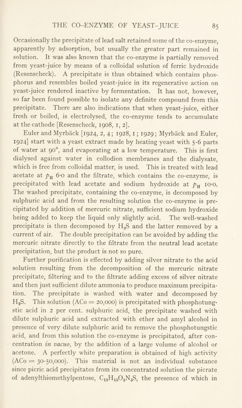 Occasionally the precipitate of lead salt retained some of the co-enzyme, apparently by adsorption, but usually the greater part remained in solution. It was also known that the co-enzyme is partially removed from yeast-juice by means of a colloidal solution of ferric hydroxide (Resenscheck). A precipitate is thus obtained which contains phos- phorus and resembles boiled yeast-juice in its regenerative action on yeast-juice rendered inactive by fermentation. It has not, however, so far been found possible to isolate any definite compound from this precipitate. There are also indications that when yeast-juice, either fresh or boiled, is electrolysed, the co-enzyme tends to accumulate at the cathode [Resenscheck, 1908, I, 2]. Euler and Myrback [1924, 2, 4; 1928, I; 1929; Myrback and Euler, 1924] start with a yeast extract made by heating yeast with 5-6 parts of water at 90°, and evaporating at a low temperature. This is first dialysed against water in collodion membranes and the dialysate, which is free from colloidal matter, is used. This is treated with lead acetate at pn 6-0 and the filtrate, which contains the co-enzyme, is precipitated with lead acetate and sodium hydroxide at pK io-o. The washed precipitate, containing the co-enzyme, is decomposed by sulphuric acid and from the resulting solution the co-enzyme is pre- cipitated by addition of mercuric nitrate, sufficient sodium hydroxide being added to keep the liquid only slightly acid. The well-washed precipitate is then decomposed by H2S and the latter removed by a current of air. The double precipitation can be avoided by adding the mercuric nitrate directly to the filtrate from the neutral lead acetate precipitation, but the product is not so pure. Further purification is effected by adding silver nitrate to the acid solution resulting from the decomposition of the mercuric nitrate precipitate, filtering and to the filtrate adding excess of silver nitrate and then just sufficient dilute ammonia to produce maximum precipita- tion. The precipitate is washed with water and decomposed by H2S. This solution (ACo = 20,000) is precipitated with phosphotung- stic acid in 2 per cent, sulphuric acid, the precipitate washed with dilute sulphuric acid and extracted with ether and amyl alcohol in presence of very dilute sulphuric acid to remove the phosphotungstic acid, and from this solution the co-enzyme is precipitated, after con- centration in vacuo, by the addition of a large volume of alcohol or acetone. A perfectly white preparation is obtained of high activity (ACo = 30-50,000). This material is not an individual substance since picric acid precipitates from its concentrated solution the picrate of adenylthiomethylpentose, CnH1503N5S, the presence of which in