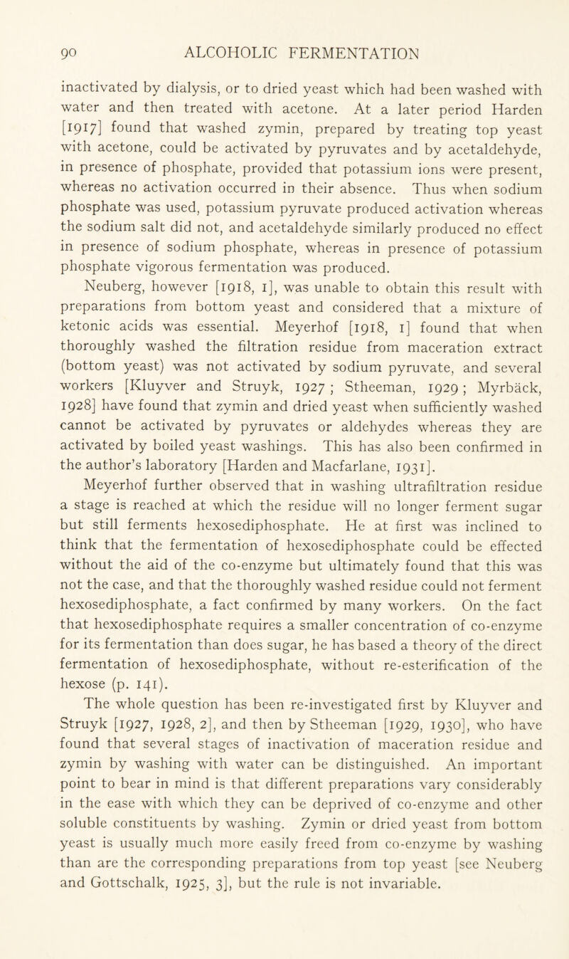 inactivated by dialysis, or to dried yeast which had been washed with water and then treated with acetone. At a later period Harden [1917] found that washed zymin, prepared by treating top yeast with acetone, could be activated by pyruvates and by acetaldehyde, in presence of phosphate, provided that potassium ions were present, whereas no activation occurred in their absence. Thus when sodium phosphate was used, potassium pyruvate produced activation whereas the sodium salt did not, and acetaldehyde similarly produced no effect in presence of sodium phosphate, whereas in presence of potassium phosphate vigorous fermentation was produced. Neuberg, however [1918, 1], was unable to obtain this result with preparations from bottom yeast and considered that a mixture of ketonic acids was essential. Meyerhof [1918, 1] found that when thoroughly washed the filtration residue from maceration extract (bottom yeast) was not activated by sodium pyruvate, and several workers [Kluyver and Struyk, 1927 ; Stheeman, 1929 ; Myrback, 1928] have found that zymin and dried yeast when sufficiently washed cannot be activated by pyruvates or aldehydes whereas they are activated by boiled yeast washings. This has also been confirmed in the author’s laboratory [Harden and Macfarlane, 1931]. Meyerhof further observed that in washing ultrafiltration residue a stage is reached at which the residue will no longer ferment sugar but still ferments hexosediphosphate. He at first was inclined to think that the fermentation of hexosediphosphate could be effected without the aid of the co-enzyme but ultimately found that this was not the case, and that the thoroughly washed residue could not ferment hexosediphosphate, a fact confirmed by many workers. On the fact that hexosediphosphate requires a smaller concentration of co-enzyme for its fermentation than does sugar, he has based a theory of the direct fermentation of hexosediphosphate, without re-esterification of the hexose (p. 141). The whole question has been re-investigated first by Kluyver and Struyk [1927, 1928, 2], and then by Stheeman [1929, 1930], who have found that several stages of inactivation of maceration residue and zymin by washing with water can be distinguished. An important point to bear in mind is that different preparations vary considerably in the ease with which they can be deprived of co-enzyme and other soluble constituents by washing. Zymin or dried yeast from bottom yeast is usually much more easily freed from co-enzyme by washing than are the corresponding preparations from top yeast [see Neuberg and Gottschalk, 1925, 3], but the rule is not invariable.