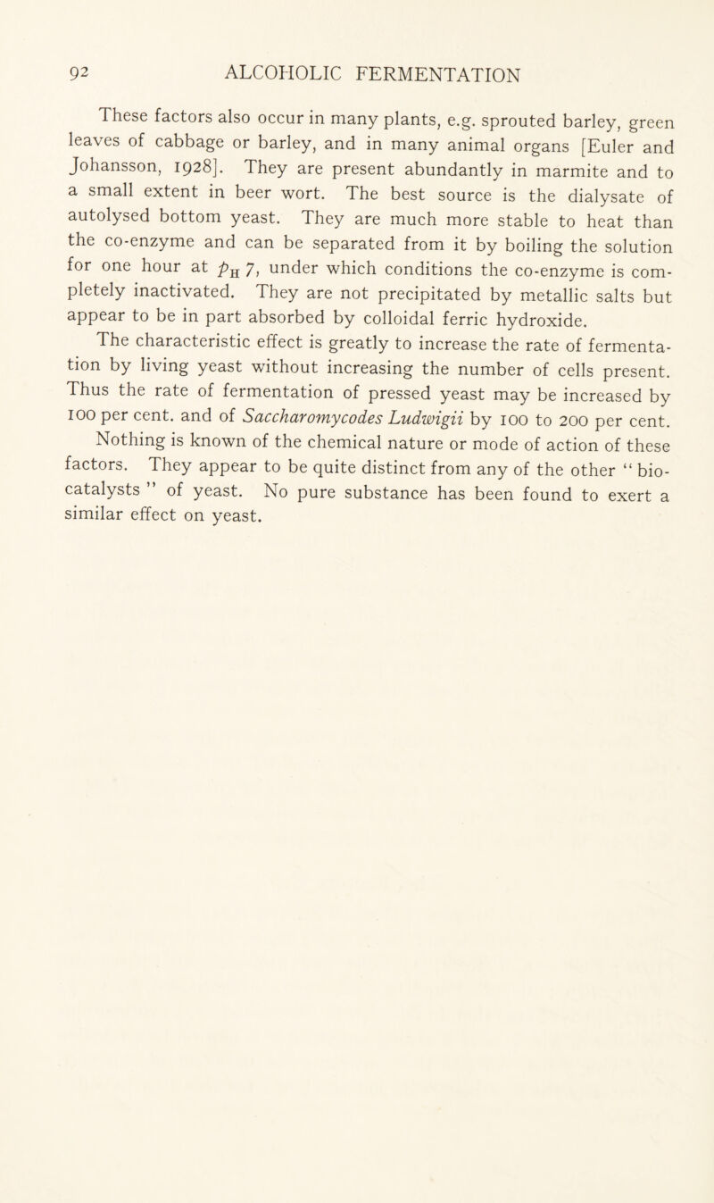 These factors also occur in many plants, e.g. sprouted barley, green leaves of cabbage or barley, and in many animal organs [Euler and Johansson, 1928]. They are present abundantly in marmite and to a small extent in beer wort. The best source is the dialysate of autolysed bottom yeast. They are much more stable to heat than the co-enzyme and can be separated from it by boiling the solution for one hour at 7, under which conditions the co-enzyme is com- pletely inactivated. They are not precipitated by metallic salts but appear to be in part absorbed by colloidal ferric hydroxide. The characteristic effect is greatly to increase the rate of fermenta- tion by living yeast without increasing the number of cells present. Thus the rate of fermentation of pressed yeast may be increased by IOO per cent, and of Saccharomycodes Ludwigii by 100 to 200 per cent. Nothing is known of the chemical nature or mode of action of these factors. They appear to be quite distinct from any of the other “ bio- catalysts ” of yeast. No pure substance has been found to exert a similar effect on yeast.