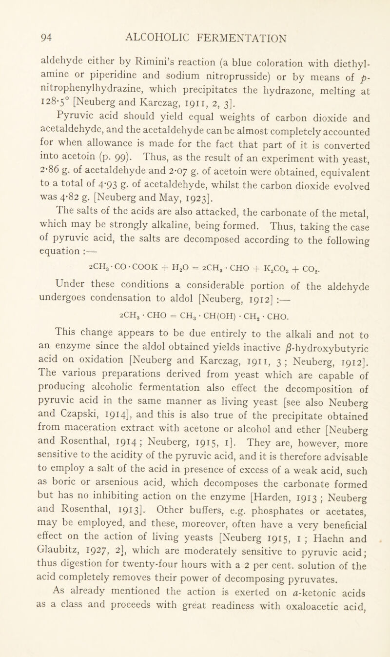 aldehyde either by Rimini’s reaction (a blue coloration with diethyl- amine or piperidine and sodium nitroprusside) or by means of p- nitrophenylhydrazine, which precipitates the hydrazone, melting at 128-5° [Neuberg and Karczag, 1911, 2, 3]. Pyruvic acid should yield equal weights of carbon dioxide and acetaldehyde, and the acetaldehyde can be almost completely accounted for when allowance is made for the fact that part of it is converted into acetoin (p. 99). Thus, as the result of an experiment with yeast, 2*86 g. of acetaldehyde and 2*07 g. of acetoin were obtained, equivalent to a total of 4*93 g. of acetaldehyde, whilst the carbon dioxide evolved was 4*82 g. [Neuberg and May, 1923]. The salts of the acids are also attacked, the carbonate of the metal, which may be strongly alkaline, being formed. Thus, taking the case of pyruvic acid, the salts are decomposed according to the following equation :— 2CH3 • CO • COOK + H20 = 2CH3 • CHO + K2C03 + C02. Under these conditions a considerable portion of the aldehyde undergoes condensation to aldol [Neuberg, 1912] :— 2CH3 • CHO = CH3 • CH(OH) • CH2 • CHO. This change appears to be due entirely to the alkali and not to an enzyme since the aldol obtained yields inactive /3-hydroxybutyric acid on oxidation [Neuberg and Karczag, 1911, 3; Neuberg, 1912]. The various preparations derived from yeast which are capable of producing alcoholic fermentation also effect the decomposition of pyruvic acid in the same manner as living yeast [see also Neuberg and Czapski, 1914L this is also true of the precipitate obtained from maceration extract with acetone or alcohol and ether [Neuberg and Rosenthal, 1914 5 Neuberg, 1915? l]» They are, however, more sensitive to the acidity of the pyruvic acid, and it is therefore advisable to employ a salt of the acid in presence of excess of a weak acid, such as boric or arsenious acid, which decomposes the carbonate formed but has no inhibiting action on the enzyme [Harden, 1913 ; Neuberg and Rosenthal, 1913]- Other buffers, e.g. phosphates or acetates, may be employed, and these, moreover, often have a very beneficial effect on the action of living yeasts [Neuberg 1915, I ; Haehn and Glaubitz, 1927, 2], which are moderately sensitive to pyruvic acid; thus digestion for twenty-four hours with a 2 per cent, solution of the acid completely removes their power of decomposing pyruvates. As already mentioned the action is exerted on a-ketonic acids as a class and proceeds with great readiness with oxaloacetic acid,