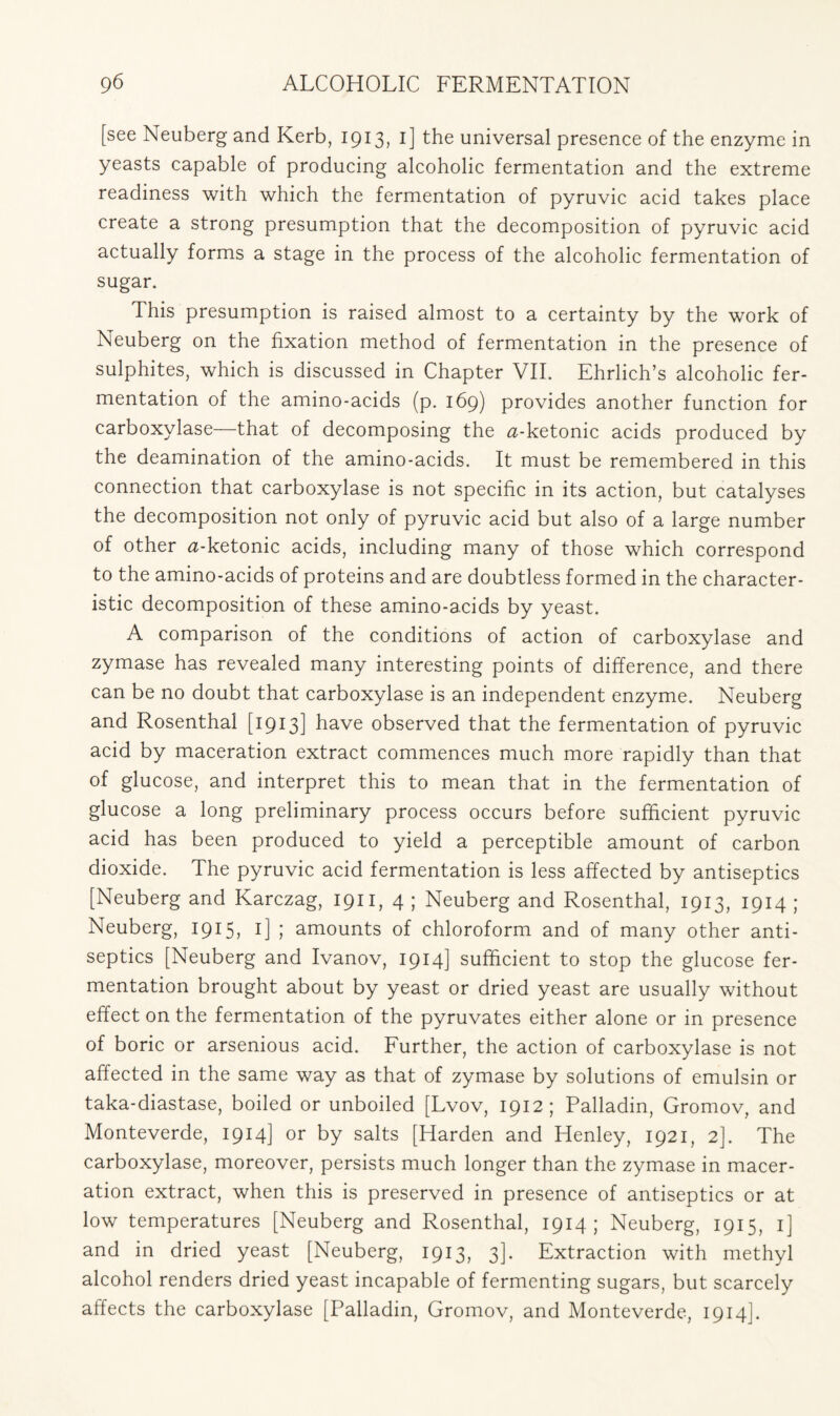 [see Neuberg and Kerb, 1913, 1] the universal presence of the enzyme in yeasts capable of producing alcoholic fermentation and the extreme readiness with which the fermentation of pyruvic acid takes place create a strong presumption that the decomposition of pyruvic acid actually forms a stage in the process of the alcoholic fermentation of sugar. This presumption is raised almost to a certainty by the work of Neuberg on the fixation method of fermentation in the presence of sulphites, which is discussed in Chapter VII. Ehrlich’s alcoholic fer- mentation of the amino-acids (p. 169) provides another function for carboxylase—that of decomposing the ^-ketonic acids produced by the deamination of the amino-acids. It must be remembered in this connection that carboxylase is not specific in its action, but catalyses the decomposition not only of pyruvic acid but also of a large number of other a-ketonic acids, including many of those which correspond to the amino-acids of proteins and are doubtless formed in the character- istic decomposition of these amino-acids by yeast. A comparison of the conditions of action of carboxylase and zymase has revealed many interesting points of difference, and there can be no doubt that carboxylase is an independent enzyme. Neuberg and Rosenthal [1913] have observed that the fermentation of pyruvic acid by maceration extract commences much more rapidly than that of glucose, and interpret this to mean that in the fermentation of glucose a long preliminary process occurs before sufficient pyruvic acid has been produced to yield a perceptible amount of carbon dioxide. The pyruvic acid fermentation is less affected by antiseptics [Neuberg and Karczag, 1911, 4 ; Neuberg and Rosenthal, 1913, 1914 ; Neuberg, 1915, 1] ; amounts of chloroform and of many other anti- septics [Neuberg and Ivanov, 1914] sufficient to stop the glucose fer- mentation brought about by yeast or dried yeast are usually without effect on the fermentation of the pyruvates either alone or in presence of boric or arsenious acid. Further, the action of carboxylase is not affected in the same way as that of zymase by solutions of emulsin or taka-diastase, boiled or unboiled [Lvov, 1912; Palladin, Gromov, and Monteverde, 1914] or by salts [Harden and Henley, 1921, 2]. The carboxylase, moreover, persists much longer than the zymase in macer- ation extract, when this is preserved in presence of antiseptics or at low temperatures [Neuberg and Rosenthal, 1914; Neuberg, 1915, 1] and in dried yeast [Neuberg, 1913, 3]. Extraction with methyl alcohol renders dried yeast incapable of fermenting sugars, but scarcely affects the carboxylase [Palladin, Gromov, and Monteverde, 1914].