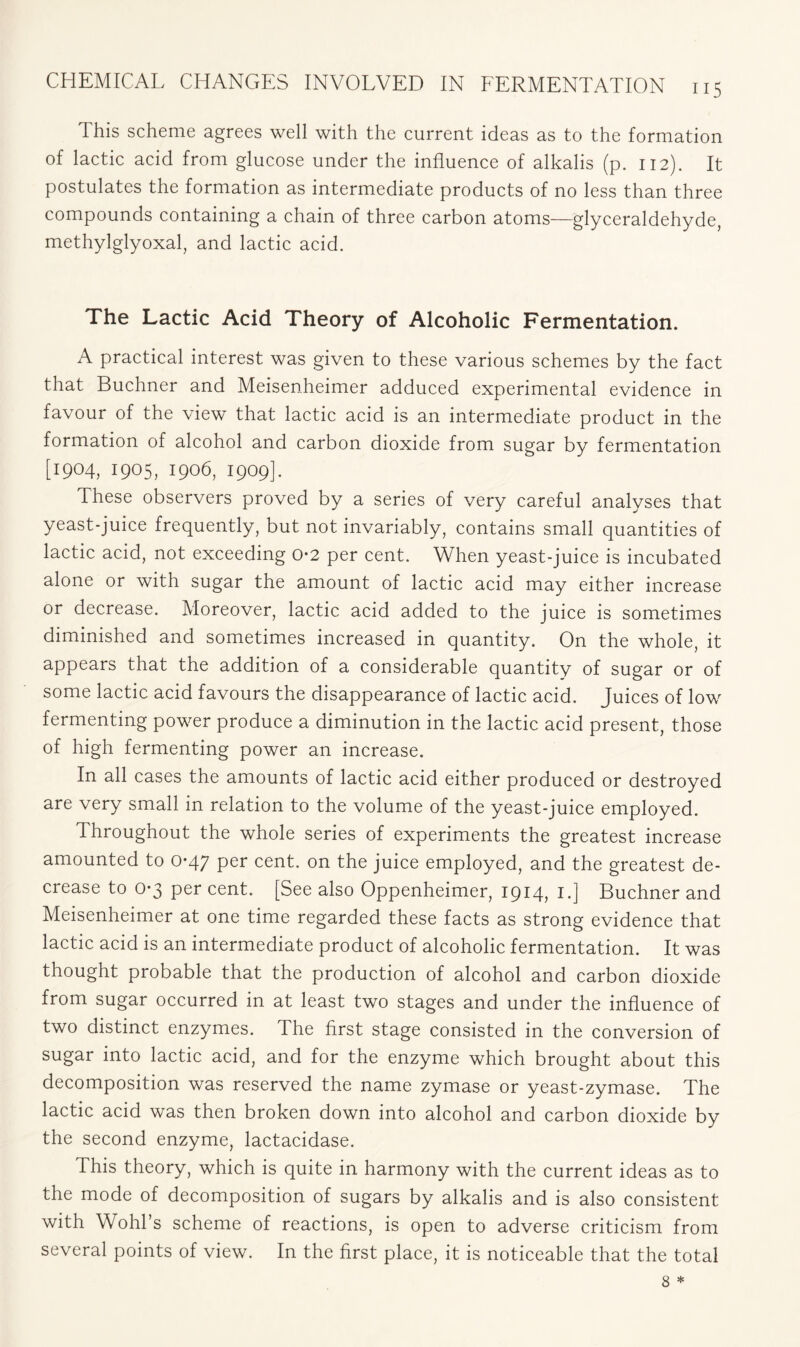 This scheme agrees well with the current ideas as to the formation of lactic acid from glucose under the influence of alkalis (p. 112). It postulates the formation as intermediate products of no less than three compounds containing a chain of three carbon atoms—glyceraldehyde, methylglyoxal, and lactic acid. The Lactic Acid Theory of Alcoholic Fermentation. A practical interest was given to these various schemes by the fact that Buchner and Meisenheimer adduced experimental evidence in favour of the view that lactic acid is an intermediate product in the formation of alcohol and carbon dioxide from sugar by fermentation [1904, 1905, 1906, 1909]. These observers proved by a series of very careful analyses that yeast-juice frequently, but not invariably, contains small quantities of lactic acid, not exceeding 02 per cent. When yeast-juice is incubated alone or with sugar the amount of lactic acid may either increase or decrease. Moreover, lactic acid added to the juice is sometimes diminished and sometimes increased in quantity. On the whole, it appears that the addition of a considerable quantity of sugar or of some lactic acid favours the disappearance of lactic acid. Juices of low fermenting power produce a diminution in the lactic acid present, those of high fermenting power an increase. In all cases the amounts of lactic acid either produced or destroyed are very small in relation to the volume of the yeast-juice employed. Throughout the whole series of experiments the greatest increase amounted to 0-47 per cent, on the juice employed, and the greatest de- crease to 0-3 per cent. [See also Oppenheimer, 1914, 1.] Buchner and Meisenheimer at one time regarded these facts as strong evidence that lactic acid is an intermediate product of alcoholic fermentation. It was thought probable that the production of alcohol and carbon dioxide from sugar occurred in at least two stages and under the influence of two distinct enzymes. The first stage consisted in the conversion of sugar into lactic acid, and for the enzyme which brought about this decomposition was reserved the name zymase or yeast-zymase. The lactic acid was then broken down into alcohol and carbon dioxide by the second enzyme, lactacidase. This theory, which is quite in harmony with the current ideas as to the mode of decomposition of sugars by alkalis and is also consistent with Wold's scheme of reactions, is open to adverse criticism from several points of view. In the first place, it is noticeable that the total