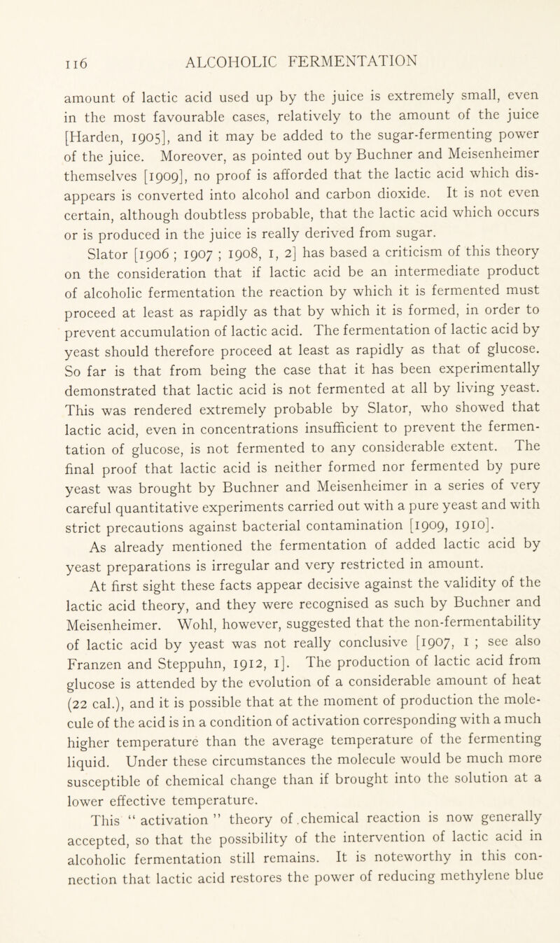 amount of lactic acid used up by the juice is extremely small, even in the most favourable cases, relatively to the amount of the juice [Harden, 1905], and it may be added to the sugar-fermenting power of the juice. Moreover, as pointed out by Buchner and Meisenheimer themselves [1909], no proof is afforded that the lactic acid which dis- appears is converted into alcohol and carbon dioxide. It is not even certain, although doubtless probable, that the lactic acid which occurs or is produced in the juice is really derived from sugar. Slator [1906 ; 1907 ; 1908, 1, 2] has based a criticism of this theory on the consideration that if lactic acid be an intermediate product of alcoholic fermentation the reaction by which it is fermented must proceed at least as rapidly as that by which it is formed, in order to prevent accumulation of lactic acid. The fermentation of lactic acid by yeast should therefore proceed at least as rapidly as that of glucose. So far is that from being the case that it has been experimentally demonstrated that lactic acid is not fermented at all by living yeast. This was rendered extremely probable by Slator, who showed that lactic acid, even in concentrations insufficient to prevent the fermen- tation of glucose, is not fermented to any considerable extent. The final proof that lactic acid is neither formed nor fermented by pure yeast was brought by Buchner and Meisenheimer in a series of very careful quantitative experiments carried out with a pure yeast and with strict precautions against bacterial contamination [1909, 1910]. As already mentioned the fermentation of added lactic acid by yeast preparations is irregular and very restricted in amount. At first sight these facts appear decisive against the validity of the lactic acid theory, and they were recognised as such by Buchner and Meisenheimer. Wohl, however, suggested that the non-fermentability of lactic acid by yeast was not really conclusive [1907, 1 ; see also Franzen and Steppuhn, 1912, 1]. The production of lactic acid from glucose is attended by the evolution of a considerable amount of heat (22 cal.), and it is possible that at the moment of production the mole- cule of the acid is in a condition of activation corresponding with a much higher temperature than the average temperature of the fermenting liquid. Under these circumstances the molecule would be much more susceptible of chemical change than if brought into the solution at a lower effective temperature. This “activation” theory of .chemical reaction is now generally accepted, so that the possibility of the intervention of lactic acid in alcoholic fermentation still remains. It is noteworthy in this con- nection that lactic acid restores the power of reducing methylene blue
