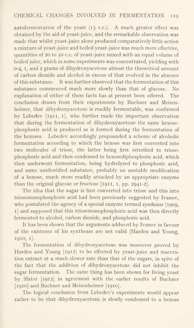 autofermentation of the yeast (13 c.c.). A much greater effect was obtained by the aid of yeast-juice, and the remarkable observation was made that whilst yeast-juice alone produced comparatively little action a mixture of yeast-juice and boiled yeast-juice was much more effective, quantities of 20 to 50 c.c. of yeast-juice mixed with an equal volume of boiled juice, which in some experiments was concentrated, yielding with 0*4, I, and 2 grams of dihydroxyacetone almost the theoretical amount of carbon dioxide and alcohol in excess of that evolved in the absence of this substance. It was further observed that the fermentation of this substance commenced much more slowly than that of glucose. No explanation of either of these facts has at present been offered. The conclusion drawn from their experiments by Buchner and Meisen- heimer, that dihydroxyacetone is readily fermentable, was confirmed by Lebedev [1911, 1], who further made the important observation that during the fermentation of dihydroxyacetone the same hexose- phosphoric acid is produced as is formed during the fermentation of the hexoses. Lebedev accordingly propounded a scheme of alcoholic fermentation according to which the hexose was first converted into two molecules of triose, the latter being first esterified to triose- phosphoric acid and then condensed to hexosediphosphoric acid, which then underwent fermentation, being hydrolysed to phosphoric acid, and some unidentified substance, probably an unstable modification of a hexose, much more readily attacked by an appropriate enzyme than the original glucose or fructose [1911, 1, pp. 2941-2]. The idea that the sugar is first converted into triose and this into triosemonophosphoric acid had been previously suggested by Ivanov, who postulated the agency of a special enzyme termed synthease [1909, 1] and supposed that this triosemonophosphoric acid was then directly fermented to alcohol, carbon dioxide, and phosphoric acid. It has been shown that the arguments adduced by Ivanov in favour of the existence of his synthease are not valid [Harden and Young, 1910, i]. The fermentation of dihydroxyacetone was moreover proved by Harden and Young [1912] to be effected by yeast-juice and macera- tion extract at a much slower rate than that of the sugars, in spite of the fact that the addition of dihydroxyacetone did not inhibit the sugar fermentation. The same thing has been shown for living yeast by Slator [1912] in agreement with the earlier results of Buchner [1910] and Buchner and Meisenheimer [1910]. The logical conclusion from Lebedev’s experiments would appear rather to be that dihydroxyacetone is slowly condensed to a hexose