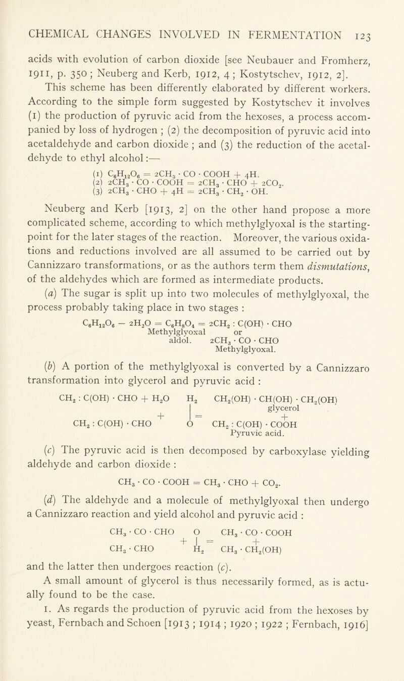 acids with evolution of carbon dioxide [see Neubauer and Fromherz, I911) p- 35° 5 Neuberg and Kerb, 1912, 4 ; Kostytschev, 1912, 2]. This scheme has been differently elaborated by different workers. According to the simple form suggested by Kostytschev it involves (1) the production of pyruvic acid from the hexoses, a process accom- panied by loss of hydrogen ; (2) the decomposition of pyruvic acid into acetaldehyde and carbon dioxide ; and (3) the reduction of the acetal- dehyde to ethyl alcohol:— (1) C6H12Or> = 2CH3 • CO • COOH + 4H. (2) 2CH3 • CO • COOH = 2CH3 • CHO + 2COa. (3) 2CH3 • CHO + 4H = 2CH3 • CH2 • OH. Neuberg and Kerb [1913, 2] on the other hand propose a more complicated scheme, according to which methylglyoxal is the starting- point for the later stages of the reaction. Moreover, the various oxida- tions and reductions involved are all assumed to be carried out by Cannizzaro transformations, or as the authors term them dismutations, of the aldehydes which are formed as intermediate products. (a) The sugar is split up into two molecules of methylglyoxal, the process probably taking place in two stages : C6H1206 - 2H30 = C6H804 = 2CH2 : C(OH) • CHO Methylglyoxal or aldol. 2CH3 • CO • CHO Methylglyoxal. (b) A portion of the methylglyoxal is converted by a Cannizzaro transformation into glycerol and pyruvic acid : CH2 : C(OH) • CHO + HaO H2 CH2(OH) • CH(OH) • CH2(OH) glycerol + = + CH2 : C(OH) • CHO O CH2 : C(OH) • COOH Pyruvic acid. (c) The pyruvic acid is then decomposed by carboxylase yielding aldehyde and carbon dioxide : CH3 • CO • COOH = CH3 • CHO + C02. (d) The aldehyde and a molecule of methylglyoxal then undergo a Cannizzaro reaction and yield alcohol and pyruvic acid : CH3 • CO • CHO O CH3 • CO • COOH T | — + CH3 • CHO H2 CH3 • CH2(OH) and the latter then undergoes reaction (c). A small amount of glycerol is thus necessarily formed, as is actu- ally found to be the case. I. As regards the production of pyruvic acid from the hexoses by yeast, Fernbach and Schoen [1913 ; 1914 ; 1920 ; 1922 ; Fernbach, 1916]
