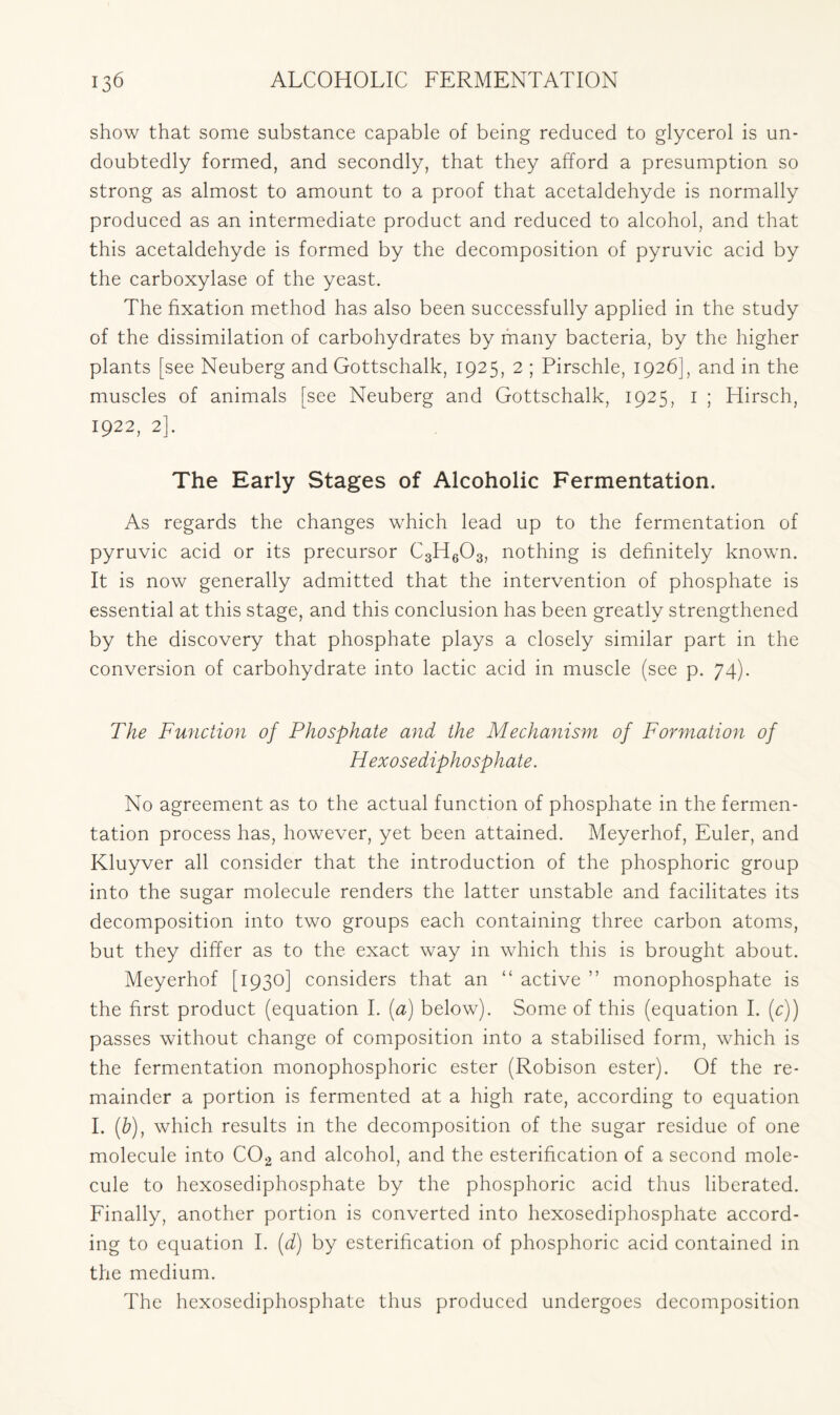 show that some substance capable of being reduced to glycerol is un- doubtedly formed, and secondly, that they afford a presumption so strong as almost to amount to a proof that acetaldehyde is normally produced as an intermediate product and reduced to alcohol, and that this acetaldehyde is formed by the decomposition of pyruvic acid by the carboxylase of the yeast. The fixation method has also been successfully applied in the study of the dissimilation of carbohydrates by many bacteria, by the higher plants [see Neuberg and Gottschalk, 1925, 2 ; Pirschle, 1926], and in the muscles of animals [see Neuberg and Gottschalk, 1925, 1 ; Hirsch, 1922, 2]. The Early Stages of Alcoholic Fermentation. As regards the changes which lead up to the fermentation of pyruvic acid or its precursor C3H603, nothing is definitely known. It is now generally admitted that the intervention of phosphate is essential at this stage, and this conclusion has been greatly strengthened by the discovery that phosphate plays a closely similar part in the conversion of carbohydrate into lactic acid in muscle (see p. 74). The Function of Phosphate and the Mechanism of Formation of Hexosediphosphate. No agreement as to the actual function of phosphate in the fermen- tation process has, however, yet been attained. Meyerhof, Euler, and Kluyver all consider that the introduction of the phosphoric group into the sugar molecule renders the latter unstable and facilitates its decomposition into two groups each containing three carbon atoms, but they differ as to the exact way in which this is brought about. Meyerhof [1930] considers that an “ active ” monophosphate is the first product (equation I. (a) below). Some of this (equation I. (c)) passes without change of composition into a stabilised form, which is the fermentation monophosphoric ester (Robison ester). Of the re- mainder a portion is fermented at a high rate, according to equation I. (b), which results in the decomposition of the sugar residue of one molecule into C02 and alcohol, and the esterification of a second mole- cule to hexosediphosphate by the phosphoric acid thus liberated. Finally, another portion is converted into hexosediphosphate accord- ing to equation I. (d) by esterification of phosphoric acid contained in the medium. The hexosediphosphate thus produced undergoes decomposition