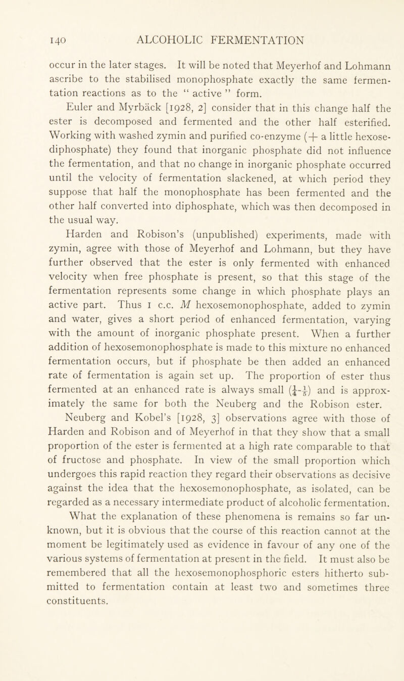 occur in the later stages. It will be noted that Meyerhof and Lohmann ascribe to the stabilised monophosphate exactly the same fermen- tation reactions as to the “ active ” form. Euler and Myrback [1928, 2] consider that in this change half the ester is decomposed and fermented and the other half esterified. Working with washed zymin and purified co-enzyme (+ a little hexose- diphosphate) they found that inorganic phosphate did not influence the fermentation, and that no change in inorganic phosphate occurred until the velocity of fermentation slackened, at which period they suppose that half the monophosphate has been fermented and the other half converted into diphosphate, which was then decomposed in the usual way. Harden and Robison’s (unpublished) experiments, made with zymin, agree with those of Meyerhof and Lohmann, but they have further observed that the ester is only fermented with enhanced velocity when free phosphate is present, so that this stage of the fermentation represents some change in which phosphate plays an active part. Thus I c.c. M hexosemonophosphate, added to zymin and water, gives a short period of enhanced fermentation, varying with the amount of inorganic phosphate present. When a further addition of hexosemonophosphate is made to this mixture no enhanced fermentation occurs, but if phosphate be then added an enhanced rate of fermentation is again set up. The proportion of ester thus fermented at an enhanced rate is always small (J-i) and is approx- imately the same for both the Neuberg and the Robison ester. Neuberg and Kobel’s [1928, 3] observations agree with those of Harden and Robison and of Meyerhof in that they show that a small proportion of the ester is fermented at a high rate comparable to that of fructose and phosphate. In view of the small proportion which undergoes this rapid reaction they regard their observations as decisive against the idea that the hexosemonophosphate, as isolated, can be regarded as a necessary intermediate product of alcoholic fermentation. What the explanation of these phenomena is remains so far un- known, but it is obvious that the course of this reaction cannot at the moment be legitimately used as evidence in favour of any one of the various systems of fermentation at present in the field. It must also be remembered that all the hexosemonophosphoric esters hitherto sub- mitted to fermentation contain at least two and sometimes three constituents.