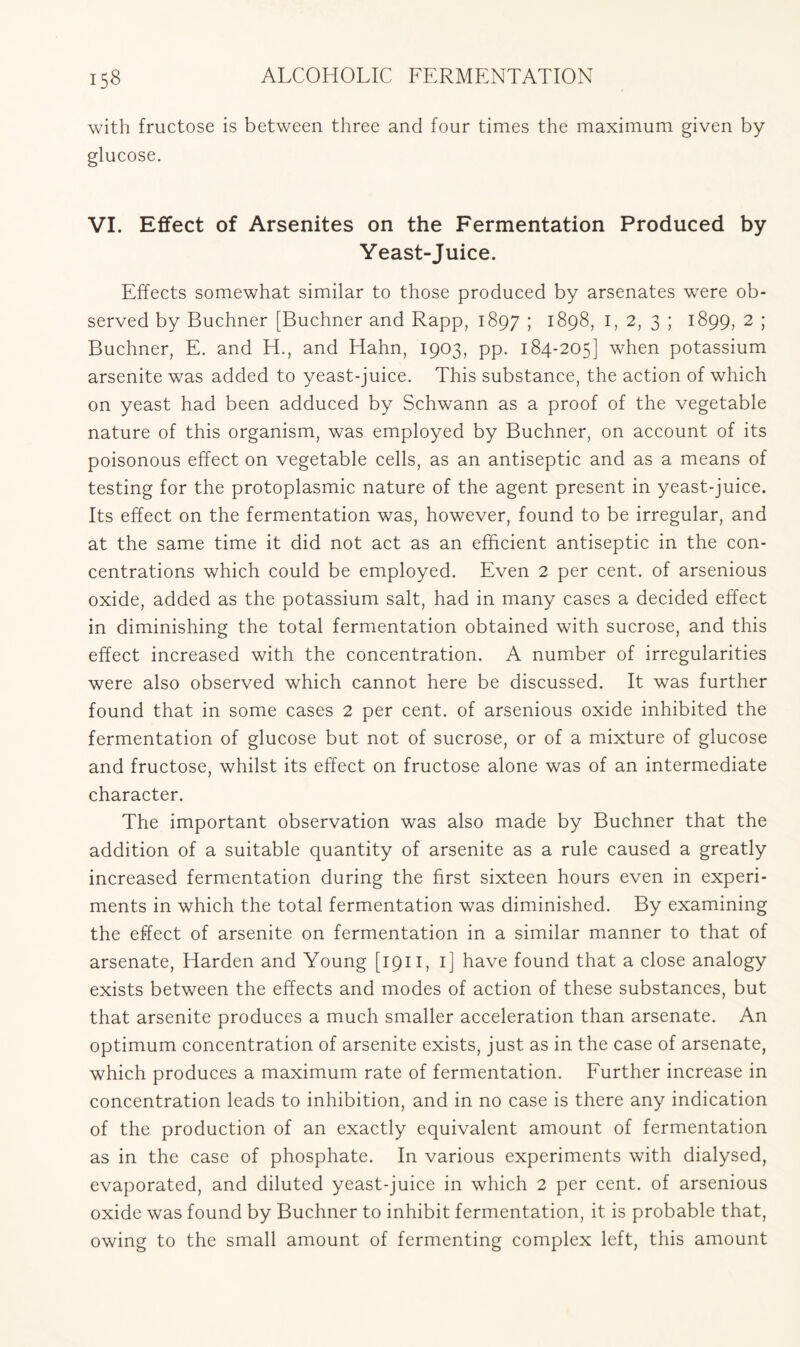 with fructose is between three and four times the maximum given by glucose. VI. Effect of Arsenites on the Fermentation Produced by Yeast-Juice. Effects somewhat similar to those produced by arsenates were ob- served by Buchner [Buchner and Rapp, 1897 5 1898, 1, 2, 3 ; 1899, 2 ; Buchner, E. and H., and Hahn, 1903, pp. 184-205] when potassium arsenite was added to yeast-juice. This substance, the action of which on yeast had been adduced by Schwann as a proof of the vegetable nature of this organism, was employed by Buchner, on account of its poisonous effect on vegetable cells, as an antiseptic and as a means of testing for the protoplasmic nature of the agent present in yeast-juice. Its effect on the fermentation was, however, found to be irregular, and at the same time it did not act as an efficient antiseptic in the con- centrations which could be employed. Even 2 per cent, of arsenious oxide, added as the potassium salt, had in many cases a decided effect in diminishing the total fermentation obtained with sucrose, and this effect increased with the concentration. A number of irregularities were also observed which cannot here be discussed. It was further found that in some cases 2 per cent, of arsenious oxide inhibited the fermentation of glucose but not of sucrose, or of a mixture of glucose and fructose, whilst its effect on fructose alone was of an intermediate character. The important observation was also made by Buchner that the addition of a suitable quantity of arsenite as a rule caused a greatly increased fermentation during the first sixteen hours even in experi- ments in which the total fermentation was diminished. By examining the effect of arsenite on fermentation in a similar manner to that of arsenate, Harden and Young [1911, 1] have found that a close analogy exists between the effects and modes of action of these substances, but that arsenite produces a much smaller acceleration than arsenate. An optimum concentration of arsenite exists, just as in the case of arsenate, which produces a maximum rate of fermentation. Further increase in concentration leads to inhibition, and in no case is there any indication of the production of an exactly equivalent amount of fermentation as in the case of phosphate. In various experiments with dialysed, evaporated, and diluted yeast-juice in which 2 per cent, of arsenious oxide was found by Buchner to inhibit fermentation, it is probable that, owing to the small amount of fermenting complex left, this amount
