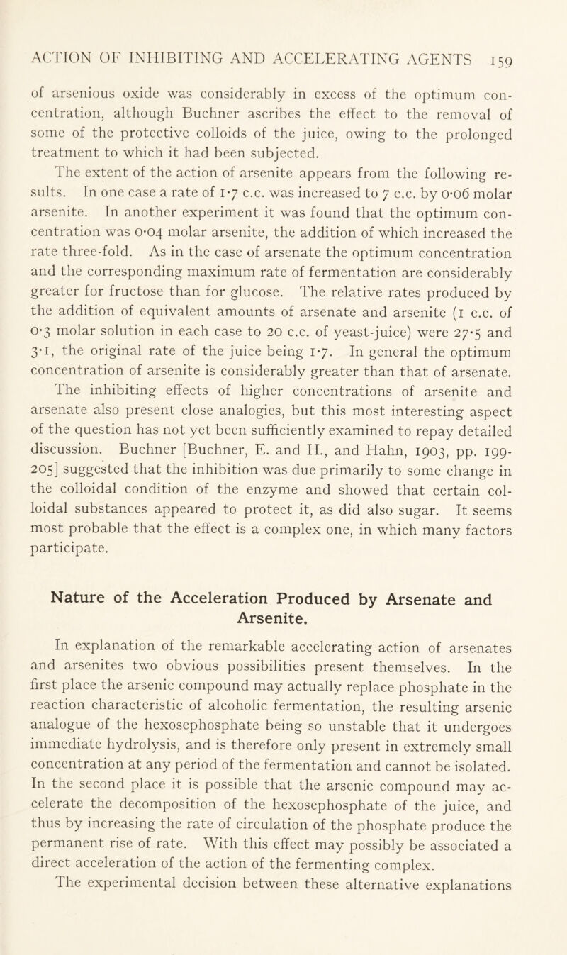 of arsenious oxide was considerably in excess of the optimum con- centration, although Buchner ascribes the effect to the removal of some of the protective colloids of the juice, owing to the prolonged treatment to which it had been subjected. The extent of the action of arsenite appears from the following re- sults. In one case a rate of 17 c.c. was increased to 7 c.c. by 006 molar arsenite. In another experiment it was found that the optimum con- centration was 0-04 molar arsenite, the addition of which increased the rate three-fold. As in the case of arsenate the optimum concentration and the corresponding maximum rate of fermentation are considerably greater for fructose than for glucose. The relative rates produced by the addition of equivalent amounts of arsenate and arsenite (1 c.c. of 0-3 molar solution in each case to 20 c.c. of yeast-juice) were 27-5 and 3*1, the original rate of the juice being 17. In general the optimum concentration of arsenite is considerably greater than that of arsenate. The inhibiting effects of higher concentrations of arsenite and arsenate also present close analogies, but this most interesting aspect of the question has not yet been sufficiently examined to repay detailed discussion. Buchner [Buchner, E. and H., and Hahn, 1903, pp. 199- 205] suggested that the inhibition was due primarily to some change in the colloidal condition of the enzyme and showed that certain col- loidal substances appeared to protect it, as did also sugar. It seems most probable that the effect is a complex one, in which many factors participate. Nature of the Acceleration Produced by Arsenate and Arsenite. In explanation of the remarkable accelerating action of arsenates and arsenites two obvious possibilities present themselves. In the first place the arsenic compound may actually replace phosphate in the reaction characteristic of alcoholic fermentation, the resulting arsenic analogue of the hexosephosphate being so unstable that it undergoes immediate hydrolysis, and is therefore only present in extremely small concentration at any period of the fermentation and cannot be isolated. In the second place it is possible that the arsenic compound may ac- celerate the decomposition of the hexosephosphate of the juice, and thus by increasing the rate of circulation of the phosphate produce the permanent rise of rate. With this effect may possibly be associated a direct acceleration of the action of the fermenting complex. The experimental decision between these alternative explanations