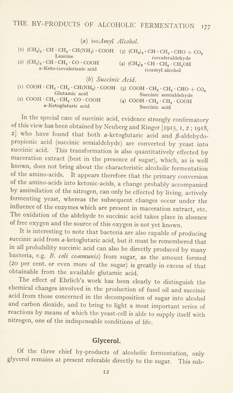 177 (a) iso Amyl Alcohol. (1) (CH3)2 • CH • CH2 • CH(NH2) • COOH (3) (CH3)2 • CH • CH2 • CHO + C02 Leucine isovaleraldehyde (2) (CH3)2 • CH • CH2 • CO • COOH (4) (CH3)2 • CH • CH2 • CH2OH a-Keto-wovalerianic acid isoamyl alcohol (b) Succinic Acid. (1) COOH • CH2 • CH, • CH(NH2) • COOH (3) COOH • CH2 • CH2 • CHO + C02 Glutamic acid Succinic semialdehyde (2) COOH • CH2 • CH2 • CO • COOH (4) COOH • CH2 • CH2 • COOH a-Ketoglutaric acid Succinic acid In the special case of succinic acid, evidence strongly confirmatory of this view has been obtained by Neuberg and Ringer [191 y 1, 2 ; 1918, 2] who have found that both a-ketoglutaric acid and /3-aldehydo- propionic acid (succinic semialdehyde) are converted by yeast into succinic acid. This transformation is also quantitatively effected by maceration extract (best in the presence of sugar), which, as is well known, does not bring about the characteristic alcoholic fermentation of the amino-acids. It appears therefore that the primary conversion of the amino-acids into ketonic-acids, a change probably accompanied by assimilation of the nitrogen, can only be effected by living, actively fermenting yeast, whereas the subsequent changes occur under the influence of the enzymes which are present in maceration extract, etc. The oxidation of the aldehyde to succinic acid takes place in absence of free oxygen and the source of this oxygen is not yet known. It is interesting to note that bacteria are also capable of producing succinic acid from a-ketoglutaric acid, but it must be remembered that in all probability succinic acid can also be directly produced by many bacteria, e.g. B. coli communis) from sugar, as the amount formed (20 per cent, or even more of the sugar) is greatly in excess of that obtainable from the available glutamic acid. The effect of Ehrlich’s work has been clearly to distinguish the chemical changes involved in the production of fusel oil and succinic acid from those concerned in the decomposition of sugar into alcohol and carbon dioxide, and to bring to light a most important series of reactions by means of which the yeast-cell is able to supply itself with nitrogen, one of the indispensable conditions of life. Glycerol. Of the three chief by-products of alcoholic fermentation, only glycerol remains at present referable directly to the sugar. This sub- 12