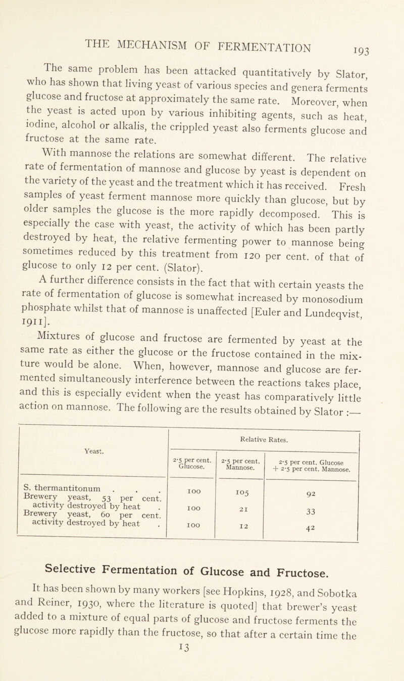 The same problem has been attacked quantitatively by Slator, who has shown that living yeast of various species and genera ferments glucose and fructose at approximately the same rate. Moreover, when the yeast is acted upon by various inhibiting agents, such as heat, iodine, alcohol or alkalis, the crippled yeast also ferments glucose and fructose at the same rate. With mannose the relations are somewhat different. The relative rate of fermentation of mannose and glucose by yeast is dependent on the variety of the yeast and the treatment which it has received. Fresh samples of yeast ferment mannose more quickly than glucose, but by older samples the glucose is the more rapidly decomposed. This is especially the case with yeast, the activity of which has been partly destroyed by heat, the relative fermenting power to mannose being sometimes reduced by this treatment from 120 per cent, of that of glucose to only 12 per cent. (Slator). A further difference consists in the fact that with certain yeasts the rate of fermentation of glucose is somewhat increased by monosodium phosphate whilst that of mannose is unaffected [Euler and Lundeqvist 1911]. Mixtures of glucose and fructose are fermented by yeast at the same rate as either the glucose or the fructose contained in the mix- ture would be alone. When, however, mannose and glucose are fer- mented simultaneously interference between the reactions takes place, and this is especially evident when the yeast has comparatively little action on mannose. The following are the results obtained by Slator ; Yeast. Relative Rates. 2-5 per cent. Glucose. 2-5 per cent. Mannose. 2-5 per cent. Glucose + 2-5 per cent. Mannose. S. thermantitonum loo 105 92 Brewery yeast, 53 per cent. activity destroyed by heat Brewery yeast, 60 per cent. 100 21 33 activity destroyed by heat 100 12 42 i Selective Fermentation of Glucose and Fructose. It has been shown by many workers [see Hopkins, 1928, and Sobotka and Reiner, 1930, where the literature is quoted] that brewer’s yeast added to a mixture of equal parts of glucose and fructose ferments the glucose more rapidly than the fructose, so that after a certain time the 13