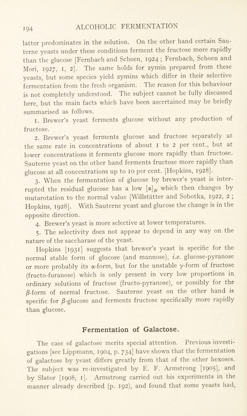 latter predominates in the solution. On the other hand certain Sau- terne yeasts under these conditions ferment the fructose more rapidly than the glucose [Fernbach and Schoen, 1924 ; Fernbach, Schoen and Mori, 1927, I, 2]. The same holds for zymin prepared from these yeasts, but some species yield zymins which differ in their selective fermentation from the fresh organism. The reason for this behaviour is not completely understood. The subject cannot be fully discussed here, but the main facts which have been ascertained may be briefly summarised as follows. 1. Brewer’s yeast ferments glucose without any production of fructose. 2. Brewer’s yeast ferments glucose and fructose separately at the same rate in concentrations of about I to 2 per cent., but at lower concentrations it ferments glucose more rapidly than fructose. Sauterne yeast on the other hand ferments fructose more rapidly than glucose at all concentrations up to 10 per cent. [Hopkins, 1928]. 3. When the fermentation of glucose by brewer’s yeast is inter- rupted the residual glucose has a low [a]D which then changes by mutarotation to the normal value [\\ illstatter and Sobotka, I922> 2 > Hopkins, 1928]. With Sauterne yeast and glucose the change is in the opposite direction. 4. Brewer’s yeast is more selective at lower temperatures. 5. The selectivity does not appear to depend in any way on the nature of the saccharase of the yeast. Hopkins [1931] suggests that brewer’s yeast is specific for the normal stable form of glucose (and mannose), i.e. glucose-pyranose or more probably its a-form, but for the unstable y-form of fructose (fructo-furanose) which is only present in very low proportions in ordinary solutions of fructose (fructo-pyranose), or possibly for the /3-form of normal fructose. Sauterne yeast on the other hand is specific for ^-glucose and ferments fructose specifically more rapidly than glucose. Fermentation of Galactose. The case of galactose merits special attention. Previous investi- gations [see Lippmann, 1904, p. 734] have shown that the fermentation of galactose by yeast differs greatly from that of the other hexoses. The subject was re-investigated by E. F. Armstrong [1905], and by S'lator [1908, 1]. Armstrong carried out his experiments in the manner already described (p. 192), and found that some yeasts had,