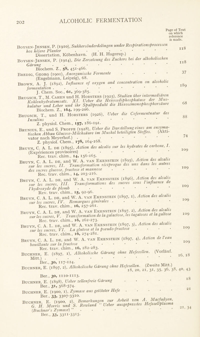 Page of Text on which reference is made. Boysen-Jensen, P. (1910), Sukkersondevdelingen under Respirationsprocessen hos hdjere Planter • • • • • * Dissertation, Kobenhavn. (H. H. Hagerup.) Boysen-Jensen, P. (1914), Die Zersetzung dee Zuckers bei der alkoholischen Garung ..••••** Biochem. Z., 58, 451-466. Bredig, Georg (1901), Anorganische Fermente • (Engelmann, Leipzig), 68. Brown, A. J. (1892), Influence of oxygen and concentration on alcoholic fermentation J. Chem. Soc., 61, 369-385- Brugsch, T., M. Cahen und H. Horsters (1925), Studien uber mtermedidren Kohlenhydratumsatz. XI. Ueber die Hexosediphosphatase der Mus- kulatur und Leber und ihr Spaltprodukt die Hexosemonophosphorsaure Biochem. Z., 164, 199-206. Brugsch, T., und H. Horsters (1926), Ueber die Cofermentnatur des Insulins •••••** Z. physiol. Chem., 157, 186-191. Brunius, E., und S. Proffe (1928), Ueber die Darstellung eines am enzyma- tischen Abbau Glucose-Milchsdure im Muskel beteiligten Stoffes. (Ak vator nach Meyerhof.) ..••••• Z. physiol. Chem., 178, 164-168. Bruyn, C. A. L. de (1895), Action des alcalis sur les hydrates de carbone, I. (Experiences provisoires) • Rec. trav. chim., 14, 156-165. Bruyn C A L. de, and W. A. van Ekenstein (1895). Action des alcalis sur les sucres, II. Transformation reciproque des uns dans les autres des sucres glucose, fructose et mannose . Rec. trav. chim., 14, 203-216. Bruyn C. A. L. de, and W. A. van Ekenstein (1896), Action des alcalis sur les sucres, III. Transformations des sucres sous l influence de Vhydroxyde de plomb • Rev. trav. chim., 15, 92-96. Bruyn, C. A. L. de, and W. A. van Ekenstein (1897, 1), Action des alcalis sur les sucres, IV. Remarques generales Rec. trav. chim., 16, 257-261. Bruyn C A. L. de, and W. A. van Ekenstein (1897, 2), Action des alcalis sur les sucres, V. Transformation de la galactose, les tagatoses et la galtose Rec. trav. chim., 16, 262-273. Bruyn C A L de, and W. A. van Ekenstein (1897, 3), Action des alcalis sur les sucres, VI. La glutose et la pseudo-fructose .... Rec. trav. chim., 16, 274-281. Bruyn, C. A. L. de, and W. A. van Ekenstein (1897. 4), Action de I’eau bouillante sur la fructose .... Rec. trav. chim., 16, 282-283. Buchner, E. (1897, 1), Alkoholische Garung ohne Hefezcllen. (Vorlau . Mitt.) . Ber., 30, 117-124. Buchner, E. (1897. 2), Alkoholische Garung ohne Hefe^Ue^ Jf38, 40, 43 Ber., 30, mo-1113. Buchner, E. (1898), Ueber zellenfreie Garung .... Ber., 31, 568-574- Buchner, E. (1900, 1), Zymase aus getoteter Hefe Ber., 33, 3307-33I0- , ^ , , Buchner E (1900, 2), Bemerkungen zur Arbeit von A. Macfadyen, q H. Morris und S. Rowland “ Ueber ausgepresstes Hefezellplasma [Buchner’s Zymase) ” Ber., 33, 33II-33I5- 118 118 37 189 68 88 74 109 109 109 109 109 109 109 16, 18 18 21 21, 34