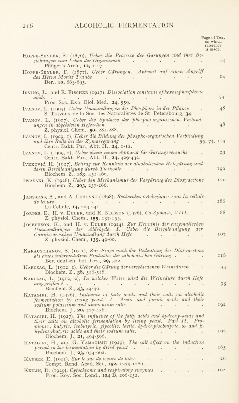 Page of Text on which reference is made. Hoppe-Seyler, F. (1876), Ueber die Prozesse der Garungen und ihre Be- ziehungen zum Leben der Organismen . . . . • • 14 Pfliiger’s Arch., 12, 1-17. Hoppe-Seyler, F. (1877), Ueber Garungen. Antwort auf einen Angriff des Herrn Moritz Traube ........ 14 Ber., 10, 663-695. Irving, L., and E. Fischer (1927), Dissociation constants of hexosephosphoric acids ............ 54 Proc. Soc. Exp. Biol. Med., 24, 559. Ivanov, L. (1905), Ueber Umwandlungen des Phosphors in der Pfianze . 48 S. Travaux de la Soc. des Naturalistes de St. Petersbourg, 34. Ivanov, L. (1907), Ueber die Synthese der phospho-organischen Verbind- ungen in abgetoteten Hefezellen . . . . . . . 48 Z. physiol. Chem., 50, 281-288. Ivanov, L. (1909, 1), Ueber die Bildung der phospho-organischen Verbindung und ihre Rolle bei der Zymasegdrung ..... 55,74,119 Centr. Bakt. Par., Abt. II., 24, 1-12. Ivanov, L. (1909, 2), Ueber einen neuen Apparat fur Garungsversuche . 29 Centr. Bakt. Par., Abt. II., 24, 429-432. Ivekovi(5, H. (1927), Beitrag zur Kenntnis der alkoholischen Hefegarung und deren Beschleunigung durch Tierkohle. ...... 19° Biochem. Z., 183, 451-460. Iwasaki, K. (1928), Ueber den Mechanismus der Vergarung des Dioxyacetons 120 Biochem. Z., 203, 237-266. Janssens, A., and A. Leblanc (1898), Recherches cytologiques sous la cellule de levure ........... 186 La Cellule, 14, 203-241. Jorpes, E., H. v. Euler, und R. Nilsson (1926), Co-Zymase, VIII. . 88 Z. physiol. Chem., 155, 137-155. Josephson, K., and H. v. Euler (1924), Zur Kenntnis der enzymatischen Umwandlungen der Aldehyde. I. Ueber die Beschleunigung der Cannizzaroschen Umwandlung durch Hefe . . . . . 107 Z. physiol. Chem., 135, 49-60. Karauschanov, S. (1911), Zur Frage nach der Bedeutung des Dioxyacetons als eines intermediaren Produktes der alkoholischen Garung . . . 118 Ber. deutsch. bot. Ges., 29, 322. Karczag, L. (1912, 1), Ueber die Garung der verschiedenen Weinsauren . 93 Biochem. Z., 38, 516-518. Karczag, L. (1912, 2), In welcher Weise wird die Weinsdure durch Hefe angegriffen 93 Biochem. Z., 43, 44-46. Katagiri, H. (1926), Influence of fatty acids and their salts on alcoholic fermentation by living yeast. I. Acetic and formic acids and their sodium potassium and ammonium salts. . . . . . 192 Biochem. J., 20, 427-436. Katagiri, H. (1927), The influence of the fatty acids and hydroxy-acids and their salts on alcoholic fermentation by living yeast. Part II. Pro- pionic , butyric, isobutyric, glycollie, lactic, hydroxyisobutyric, a- and f- hydroxybutyric acids and their sodium salts. . . . . . 192 Biochem. J., 21, 494-506. Katagiri, H., and G. Yamagishi (1929), The salt effect on the induction period in the fermentation by dried yeast . . . . . . 165 Biochem. J., 23, 654-662. Kayser, E. (1911), Sur le sue de levure de biere ..... 26 Compt. Rend. Acad. Sci., 152, 1279-1280. Keilin, D. (1929), Cytochrome and respiratory enzymes . . . . 102 Proc. Roy. Soc. Lond., 104 B, 206-252.