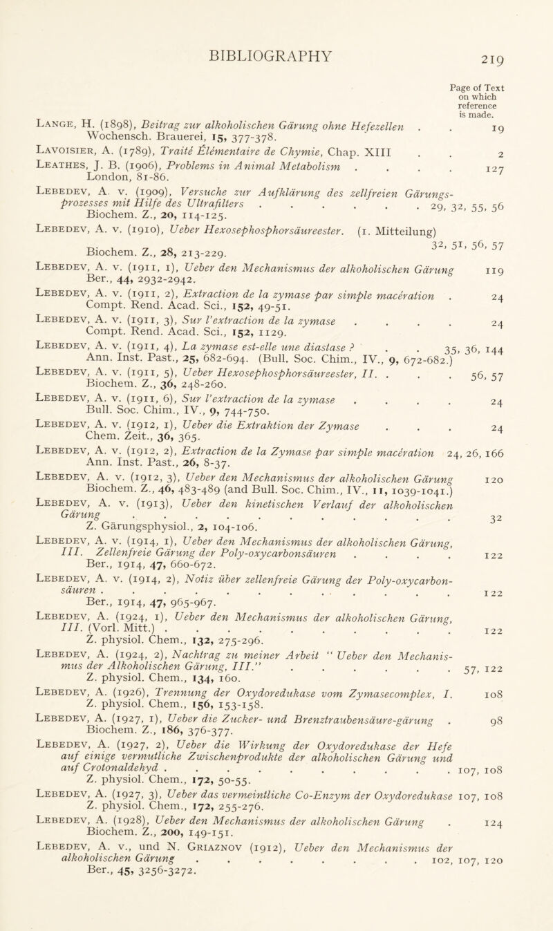 Page of Text on which reference is made. 19 2 I27 119 24 24 Lange, H. (1898), Beitrag zur alkoholischen Gdrung ohne Hefezellen Wochensch. Brauerei, 15, 377-378. Lavoisier, A. (1789), Traite Izlementaire de Chymie, Chap. XIII Leathes, J. B. (1906), Problems in Animal Metabolism London, 81-86. Lebedev, A. v. (1909), Versuche zur Aufkldrung des zellfreien Gdrungs- prozesses mit Hilfe des Ultrafilters . . . . . 29 42 ss s6 Biochem. Z., 20, 114-125. Lebedev, A. v. (1910), Ueber Hexosephosphorsaureester. (1. Mitteilung) , rj q 32, 5L 56, 57 Biochem. Z., 28, 213-229. Lebedev, A. v. (1911, 1), Ueber den Mechanismus der alkoholischen Gdrung Ber., 44, 2932-2942. Lebedev, A. v. (1911, 2), Extraction de la zymase par simple maceration Compt. Rend. Acad. Sci., 152, 49-51. Lebedev, A. v. (1911, 3), Sur Vextraction de la zymase .... Compt. Rend. Acad. Sci., 152, 1129. Lebedev, A. v. (1911, 4), La zymase est-elle une diastase ? . . 35, 36, 144 Ann. Inst. Past., 25, 682-694. (Bull. Soc. Chim., IV., 9, 672-682.) ’ Lebedev, A. v. (1911, 5), Ueber Hexosephosphorsaureester, II. . . . s6 S7 Biochem. Z., 36, 248-260. Lebedev, A. v. (1911, 6), Sur Vextraction de la zymase .... 24 Bull. Soc. Chim., IV., 9, 744-750. Lebedev, A. v. (1912, 1), Ueber die Extraktion der Zymase ... 24 Chem. Zeit., 36, 365. Lebedev, A. v. (1912, 2), Extraction de la Zymase par simple maceration 24, 26, 166 Ann. Inst. Past., 26, 8-37. Lebedev, A. v. (1912, 3), Ueber den Mechanismus der alkoholischen Gdrung Biochem. Z., 46, 483-489 (and Bull. Soc. Chim., IV., n, 1039-1041.) Lebedev, A. v. (1913), Ueber den kinetischen Verlauf der alkoholischen Gdrung ........... Z. Garungsphysiol., 2, 104-106. Lebedev, A. v. (1914, 1), Ueber den Mechanismus der alkoholischen Gdrung, III. Zellenfreie Gdrung der Poly-oxycarbonsauren .... Ber., 1914, 47, 660-672. Lebedev, A. v. (1914, 2), Notiz uber zellenfreie Gdrung der Poly-oxvcarbon- sauren . . . . . . . ... Ber., 1914, 47, 965-967. Lebedev, A. (1924, 1), Ueber den Mechanismus der alkoholischen Garuns., III. (Vorl. Mitt.) Z. physiol. Chem., 132, 275-296. Lebedev, A. (1924, 2), Nachtrag zu meiner Arbeit “ Ueber den Mechanis- mus der Alkoholischen Gdrung, III.” Z. physiol. Chem., 134, 160. Lebedev, A. (1926), Trennung der Oxydoredukase vom Zymasecomplex, I. Z. physiol. Chem., 156, 153-158. 120 32 122 122 122 57> 122 108 Lebedev, A. (1927, 1), Ueber die Zucker- und Brenztraubensaure-garung . 98 Biochem. Z., 186, 376-377. Lebedev, A. (1927, 2), Ueber die Wirkung der Oxydoredukase der Hefe auf einige vermutliche Zwischenprodukte der alkoholischen Gdrung und auf Crotonaldehyd I07, 108 Z. physiol. Chem., 172, 50-55. Lebedev, A. (1927, 3), Ueber das vermxintliche Co-Enzym der Oxydoredukase 107, 108 Z. physiol. Chem., 172, 255-276. Lebedev, A. (1928), Ueber den Mechanismus der alkoholischen Gdrung . 124 Biochem. Z., 200, 149-151. Lebedev, A. v., und N. Griaznov (1912), Ueber den Mechanismus der alkoholischen Gdrung ........ 102, 107, 120 Ber., 45, 3256-3272.
