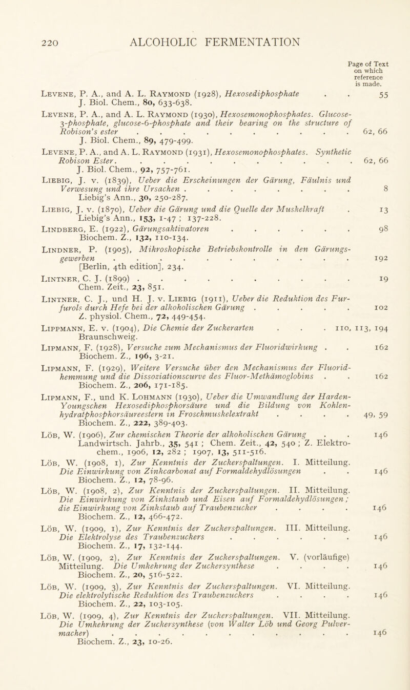 Page of Text on which reference is made. Levene, P. A., and A. L. Raymond (1928), Hexosediphosphate . . 55 J. Biol. Chem., 80, 633-638. Levene, P. A., and A. L. Raymond (1930), Hexosemonophosphoies. Glucose- 3-phosphate, glucose-6-phosphate and their hearing on the structure of Robison’s ester .......... 62, 66 J. Biol. Chem., 89, 479-499. Levene, P. A., and A. L. Raymond (1931), Hexosemonophosphates. Synthetic Robison Ester. .......... 62, 66 J. Biol. Chem., 92, 757-761. Liebig, J. v. (1839), Ueber die Erscheinungen der Garung, Faulnis und Verwesung und ihre JJrsachen ........ 8 Liebig’s Ann., 30, 250-287. Liebig, J. v. (1870), Ueber die Garung und die Quelle der Muskelkraft . 13 Liebig’s Ann., 153, 1-47 ; 137-228. Lindberg, E. (1922), Garungsaktivatoren ...... 98 Biochem. Z., 132, 110-134. Lindner, P. (1905), Mikroskopische Betriebskontrolle in den Gdrungs- gewerben ........... 192 [Berlin, 4th edition], 234. Lintner, C. J. (1899) .......... 19 Chem. Zeit., 23, 851. Lintner, C. J., und H. J. v. Liebig (1911), Ueber die Reduktion des Fur- furols durch Hefe bei der alkoholischen Garung . . . . . 102 Z. physiol. Chem., 72, 449-454. Lippmann, E. v. (1904), Die Chemie der Zuckerarten . . . no, 113, 194 Braunschweig. Lipmann, F. (1928), Versuche zum Mechanismus der Fluoridwirhung . . 162 Biochem. Z., 196, 3-21. Lipmann, F. (1929), Weitere Versuche iiber den Mechanismus der Fluorid- hemmung und die Dissoziationscurve des Fluor-Methamoglobins Biochem. Z., 206, 171-185. Lipmann, F., und K. Lohmann (1930), Ueber die Umwandlung der Harden- Y oungschen Hexosediphosphorsaure und die Bildung von Kohlen- hydratphosphorsdureestern in Froschmuskelextrakt .... Biochem. Z., 222, 389-403. Lob, W. (1906), Zur chemischen Theorie der alkoholischen Garung Landwirtsch. Jahrb., 35, 541 ; Chem. Zeit., 42, 540 ; Z. Elektro- chem., 1906, 12, 282 ; 1907, 13, 511-516. Lob, W. (1908, 1), Zur Kenntnis der Zuckerspaltungen. I. Mitteilung. Die Einwirkung von Zinkcarbonat auf Formaldehydlosungen Biochem. Z., 12, 78-96. Lob, W. (1908, 2), Zur Kenntnis der Zuckerspaltungen. II. Mitteilung. Die Einwirkung von Zinkstaub und Eisen auf Formaldehydlosungen ; die Einwirkung von Zinkstaub auf Traubenzucker .... Biochem. Z., 12, 466-472. Lob, W. (1909, 1), Zur Kenntnis der Zuckerspaltungen. III. Mitteilung. Die Elektrolyse des Traubenzuckers ...... Biochem. Z., 17, 132-144. Lob, W. (1909, 2), Zur Kenntnis der Zuckerspaltungen. V. (vorlaufige) Mitteilung. Die Umkehrung der Zuckersynthese .... Biochem. Z., 20, 516-522. Lob, W. (1909, 3), Zur Kenntnis der Zuckerspaltungen. VI. Mitteilung. Die elektrolytische Reduktion des Traubenzuckers .... Biochem. Z., 22, 103-105. 162 49. 59 146 146 146 146 146 146 Lob, W. (1909, 4), Zur Kenntnis der Zuckerspaltungen. VII. Mitteilung. Die Umkehrung der Zuckersynthese (von Walter Lob und Georg Pulver- macher) ........... 146 Biochem. Z., 23, 10-26.