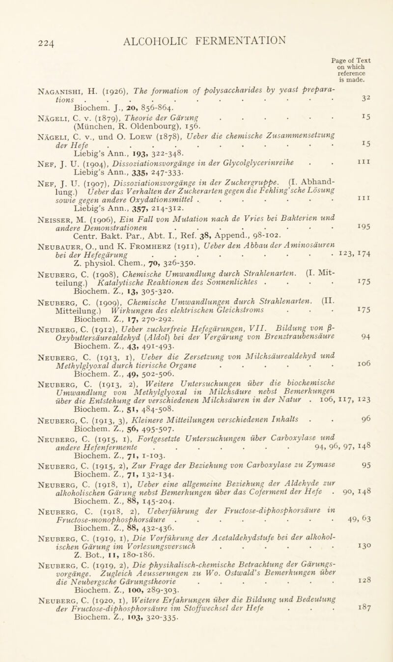 Page of Text on which reference is made. Naganishi, H. (1926), The formation of polysaccharides by yeast prepara- tions .....••••••• 32 Biochem. J., 20, 856-864. Nageli, C. v. (1879), Theorie der Garung ....•• z5 (Miinchen, R. Oldenbourg), 156. Nageli, C. v., und O. Loew (1878), Ueber die chemische Zusammensetzung der Hefe ....••••••• I5 Liebig’s Ann., 193, 322-348. Nef, J. U. (1904), Dissoziationsvorgdnge in der Glycolglycerinreihe . . 111 Liebig’s Ann., 335, 247-333. Nef, J. U. (1907), Dissoziationsvorgdnge in der Zuckergruppe. (I. Abhand- lung.) Ueber das Verhalten der Zuckerarten gegen die Fehling’sche Losung sowie gegen andere Oxydationsmittel . . . • • • • 111 Liebig’s Ann., 357, 214-312. Neisser, M. (1906), Fin Fall von Mutation nach de Vries bei Bakterien und andere Demonstrationen ...••••• T95 Centr. Bakt. Par., Abt. I., Ref. 38, Append., 98-102. Neubauer, O., und K. Fromherz (1911), Ueber den Abbau der Aminosduren bei der Hefegarung ....••••• I23> I74 Z. physiol. Chem., 70, 326-350. Neuberg, C. (1908), Chemische Umwandlung durch Strahlenarten. (I. Mit- teilung.) Katalytische Reaktionen des Sonnenlichtes . . . • z75 Biochem. Z., 13, 305-320. Neuberg, C. (1909), Chemische Umwandlungen durch Str ahlenarten. (II. Mitteilung.) Wirkungen des elektrischen Gleichstroms . . • I75 Biochem. Z., 17, 270-292. Neuberg, C. (1912), Ueber zuckerfreie Hefegarungen, VII. Bildung von (3- Oxybuttersaurealdehyd (A Idol) bei der Vergarung von Brenztraubensaure 94 Biochem. Z., 43, 491-493. Neuberg, C. (1913, 1), Ueber die Zersetzung von Milchsdurealdehyd und Methylglyoxal durch tierische Organe . . . • • • io^ Biochem. Z., 49, 502-506. Neuberg, C. (1913, 2), Weitere Untersuchungen uber die biochemische Umwandlung von Methylglyoxal in Milchsdure nebst Bemerkungen uber die Entstehung der verschiedenen Milchsauren in der Natur . 106, 117, 123 Biochem. Z., 51, 484-508. Neuberg, C. (1913, 3), Kleinere Mitteilungen verschiedenen Inhalts . . 96 Biochem. Z., 56, 495-5°7• Neuberg, C. (1915, 1), Fortgesetzte Untersuchungen uber Carboxylase und andere Hefenfermente ....... 94, 96, 97> 14^ Biochem. Z., 71, 1-103. Neuberg, C. (1915, 2), Zur Frage der Beziehung von Carboxylase zu Zymase 95 Biochem. Z., 71, 132-134. Neuberg, C. (1918, 1), Ueber eine allgemeine Beziehung der Aldehyde zur alkoholischen Garung nebst Bemerkungen uber das Coferment der Hefe . 90, 148 Biochem. Z., 88, 145-204. Neuberg, C. (1918, 2), Ueberfuhrung der Fructose-diphosphorsaure in Fructose-monophosphorsaure ........ 49, 63 Biochem. Z., 88, 432-436. Neuberg, C. (1919, 1), Die Vorfiihrung der Acetaldehydstufe bei der alkohol- ischen Garung im Vorlesungsversuch . . . . • • 13° Z. Bot., 11, 180-186. Neuberg, C. (1919, 2), Die physikalisch-chemische Betrachtung der Garungs- vorgange. Zugleich Aeusserungen zu Wo. Ostwald’s Bemerkungen uber die Neubergsche Garungstheorie ....... I2^ Biochem. Z., 100, 289-303. Neuberg, C. (1920, 1), Weitere Erfahrungen uber die Bildung und Bedeutung der Fructose-diphosphorsaure im Stoffwechsel der Hefe . . . 187