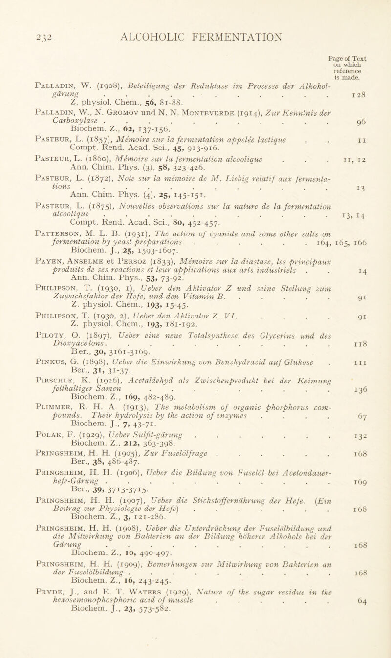 Page of Text on which reference is made. Palladin, W. (1908), Beteiligung der Reduktase im Prozesse der Alkohol- garung . . . . . • . . . . . 128 Z. physiol. Chem., 56, 81-88. Palladin, W., N. Gromov und N. N. Monteverde (1914), Zur Kenntnis dev Carboxylase ........... 96 Biochem. Z., 62, 137-156. Pasteur, L. (1857), Memoire sur la fermentation appelee lactique . . 11 Compt. Rend. Acad. Sci., 45, 913-916. Pasteur, L. (i860), Memoire sur la fermentation alcoolique . . . 11, 12 Ann. Chim. Phys. (3), 58, 323-426. Pasteur, L. (1872), Note sur la memoire de M. Liebig relatif aux fermenta- tions . . . . . . . . . . . 13 Ann. Chim. Phys. (4), 25, 145-151. Pasteur, L. (1875), Nouvelles observations sur la nature de la fermentation alcoolique . . . . . . . . . . . 13, 14 Compt. Rend. Acad. Sci., 80, 452-457. Patterson, M. L. B. (1931), The action of cyanide and some other salts on fermentation by yeast preparations ...... 164, 165, 166 Biochem. J., 25, 1593-1607. Payen, Anselme et Persoz (1833), Memoire sur la diastase, les principaux produits de ses reactions et leur applications aux arts industriels . . 14 Ann. Chim. Phys., 53, 73-92. Philipson, T. (1930, 1), Ueber den Aktivator Z und seine Stellung zum Zuwachsfaktor der Hefe, und den Vitamin B. . . . . 91 Z. physiol. Chem., 193, 15-45. Philipson, T. (1930, 2), Ueber den Aktivator Z, VI. .... 91 Z. physiol. Chem., 193, 181-192. Piloty, O. (1897), Ueber eine neue Totalsynthese des Glycerins und des Dioxyace tons. . . . . . . . . . . 118 Ber., 30, 3161-3169. Pinkus, G. (1898), Ueber die Einwirkung von Benzhydrazid auf Glukose . 111 Ber., 31, 31-37. Pirschle, K. (1926), Acetaldehyd als Zwischenprodukt bei der Keimung fetthaltiger Samen ......... 136 Biochem. Z., 169, 482-489. Plimmer, R. H. A. (1913), The metabolism of organic phosphorus com- pounds. Their hydrolysis by the action of enzymes .... Biochem. J., 7, 43-71. Polar, F. (1929), Ueber Sulfit-gdrung ....... 132 Biochem. Z., 212, 363-398. Pringsheim, H. H. (1905), Zur Fuselolfrage ...... 168 Ber., 38, 486-487. Pringsheim, H. H. (1906), Ueber die Bildung von Fuselol bei Acetondauer- hefe-Garung ........... 169 Ber., 39, 37I3-37I5- Pringsheim, H. H. (1907), Ueber die Stickstofferndhrung der Hefe. [Fin Beitrag zur Physiologie der Hefe) ....... 168 Biochem. Z., 3, 121-286. Pringsheim, H. H. (1908), Ueber die Unterdruckung der Fuselolbildung und die Mitwirkung von Bakterien an der Bildung hoherer Alkohole bei der Garung ........... 168 Biochem. Z., 10, 490-497. Pringsheim, H. H. (1909), Bemerkungen zur Mitwirkung von Bakterien an der Fuselolbildung .......... 168 Biochem. Z., 16, 243-245. Pryde, j., and E. T. Waters (1929), Nature of the sugar residue in the hexosemonophosphoric acid of muscle ...... 64 Biochem. J., 23, 573-582.