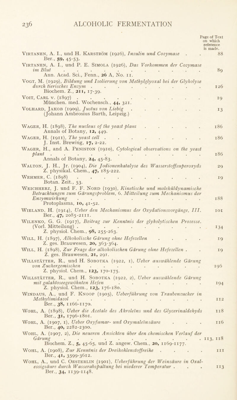 Page of Text on which reference is made. Virtanen, A. I., und H. Karstrom (1926), Insulin und Cozymase . . 88 Ber., 59, 45-53- Virtanen, A. I., und P. E. Simola (1926), Das Vorkommen der Cozymase im Blut ........... 89 Ann. Acad. Sci., Fenn., 26 A, No. 11. Vogt, M. (1929), Bildung und Isolierung von Methylglyoxal bei der Glykolyse durch tierisches Enzym ......... 126 Biochem. Z., 211, 17-39. Voit, Carl v. (1897) .......... 19 Miinchen. med. Wochensch., 44, 321. Volhard, Jakob (1909), Justus von Liebig ...... 13 (Johann Ambrosius Barth, Leipzig.) Wager, H. (1898), The nucleus of the yeast plant ..... 186 Annals of Botany, 12, 449. Wager, H. (1911), The yeast cell ........ 186 J. Inst. Brewing, 17, 2-22. Wager, H., and A. Peniston (1910), Cytological observations on the yeast plant 186 Annals of Botany, 24, 45-83. Walton, J. H., Jr. (1904), Die Jodionenkatalyse des Wasserstoffsuperoxyds 29 Z. physikal. Chem., 47, 185-222. Wehmer, C. (1898) .......... 19 Botan. Zeit., 53. Weichherz, J. und F. F. Nord (1930), Kinetische und molekuldynamische Betrachtungen zum Garungsproblem, 6. Mitteilung zum Mechanismus der Enzymwirhung .......... 188 Protoplasma, 10, 41-52. Wieland, H. (1914), Ueber den Mechanismus der Oxydationsvorgange, III. 101 Ber., 47, 2085-2111. Wilenko, G. G. (1917), Beitrag zur Kenntnis der glykolytischen Prozesse. (Vorl. Mitteilung) .......... 134 Z. physiol. Chem., 98, 255-263. Will, H. (1897), Alkoholische Gdrung ohne Hefezellen . . . . 19 Z. ges. Brauwesen, 20, 363-364. Will, H. (1898), Zuv Frage der alkoholischen Gdrung ohne Hefezellen . . 19 Z. ges. Brauwesen, 21, 291. Willstatter, R., und H. Sobotka (1922, 1), Ueber auswdhlende Gdrung von Zuckergemischen . . . . . . . . . 196 Z. physiol. Chem., 123, 170-175. Willstatter, R., und H. Sobotka (1922, 2), Ueber auswdhlende Gdrung mit galaktoseegewohnten Hefen ....... 194 Z. physiol. Chem., 123, 176-180. Windaus, A., und F. Knoop (1905), Ueberfuhrung von Traubenzucker in Methylimidazol . . . . . . . . . . 112 Ber., 38, 1166-1170. Wohl, A. (1898), Ueber die Acetate des Akroleins und des Glycerinaldehyds 118 Ber., 31, 1796-1801. Wohl, A. (1907, 1), Ueber Oxyfumar- und Oxymaleinsaure . . . 116 Ber., 40, 2282-2300. Wohl, A. (1907, 2), Die neueren Ansichten iiber den chemischen Verlauf der Gdrung . . . . . . . . . . .113, 118 Biochem. Z., 5, 45-65, und Z. angew. Chem., 20, 1169-1177. Wohl, A. (1908), Zur Kenntnis der Dreikohlenstoffreihe .... in Ber., 41, 3599-3612. Wohl, A., und C. Oesterlin (1901), Ueberfuhrung der Weinsaure in Oxal- essigsaure durch Wasserabspaltung bei niederer Temperatur . . . 113 Ber., 34, 1139-1148.