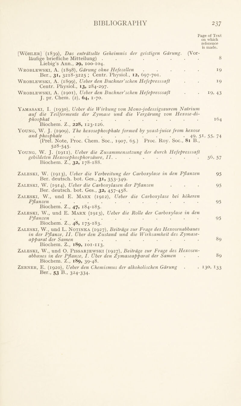 Page of Text on which reference is made. [Wohler] (1839), Das entratselte Geheimnis der geistigen Gdrung. (Vor- laufige briefliche Mitteilung) ........ 8 Liebig’s Ann., 29, 100-104. Wroblewski, A. (1898), Gdrung ohne Hefezellen . . . . . 19 Ber., 31, 3218-3225 ; Centr. Physiol., 12, 697-701. Wroblewski, A. (1899), Ueber den Buchner’schen Hefepresssaft . . 19 Centr. Physiol., 13, 284-297. Wroblewski, A. (1901), TJeber den Buchner’schen Hefepresssaft . . 19, 43 J. pr. Chem. (2), 64, 1-70. Yamasaki, I. (1930), Ueber die Wirkung von Mono-jodessigsaurem Natrium auf die Teilfermente der Zymase und die V ergarung von Hexose-di- phosphat ........... 164 Biochem. Z., 228, 123-126. Young, W. J. (1909), The hexosephosphate formed by yeast-juice from hexose and phosphate ......... 49. 5L 55, 74 (Prel. Note, Proc. Chem. Soc., 1907, 65.) Proc. Roy. Soc., 81 B., 528-545. Young, W. J. (1911), Ueber die Zusammensetzung der durch Hefepresssaft gebildeten Hexosephosphorsdure, II. . . - . . . . 56, 57 Biochem. Z., 32, 178-188. Zaleski, W. (1913), Ueber die Verbreitung der Carboxylase in den Pflanzen 95 Ber. deutsch. bot. Ges., 31, 353-349. Zaleski, W. (1914), Ueber die Carboxylasen der Pflanzen ... 95 Ber. deutsch. bot. Ges., 32, 457-458. Zaleski, W., und E. Marx (1912), Ueber die Carboxylase bei hoheren Pflanzen ........... 95 Biochem. Z., 47, 184-185. Zaleski, W., und E. Marx (1913), Ueber die Rolle der Carboxylase in den Pflanzen ........... 95 Biochem. Z., 48, 175-183. Zaleski, W., und L. Notinka (1927), Beitrage zur Frage des Hexosenabbaues in der Pflanze, II. fiber den Zustand und die Wirksamkeit des Zymase- apparat der Samen ......... 89 Biochem. Z., 189, 101-113. Zaleski, W., und O. Pissarjewski (1927), Beitrage zur Frage des Hexosen- abbaues in der Pflanze, I. fiber den Zymaseapparat der Samen . . 89 Biochem. Z., 189, 39-48. Zerner, E. (1920), Ueber den Chemismus der alkoholischen Gdrung . . 130, 133 Ber., 53 B., 324~334-