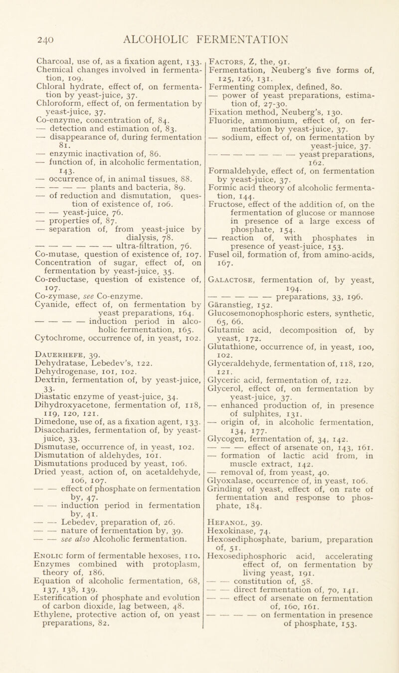 Charcoal, use of, as a fixation agent, 133. Chemical changes involved in fermenta- tion, 109. Chloral hydrate, effect of, on fermenta- tion by yeast-juice, 37. Chloroform, effect of, on fermentation by yeast-juice, 37. Co-enzyme, concentration of, 84. — detection and estimation of, 83. — disappearance of, during fermentation 81. — enzymic inactivation of, 86. — function of, in alcoholic fermentation, 143- — occurrence of, in animal tissues, 88. — plants and bacteria, 89. — of reduction and dismutation, ques- tion of existence of, 106. yeast-juice, 76. — properties of, 87. — separation of, from yeast-juice by dialysis, 78. ultra-filtration, 76. Co-mutase, question of existence of, 107. Concentration of sugar, effect of, on fermentation by yeast-juice, 35. Co-reductase, question of existence of, 107. Co-zymase, see Co-enzyme. Cyanide, effect of, on fermentation by yeast preparations, 164. — — — — induction period in alco- holic fermentation, 165. Cytochrome, occurrence of, in yeast, 102. Dauerhefe, 39. Dehydratase, Lebedev’s, 122. Dehydrogenase, 101, 102. Dextrin, fermentation of, by yeast-juice, 33- Diastatic enzyme of yeast-juice, 34. Dihydroxyacetone, fermentation of, 118, 119, 120, 121. Dimedone, use of, as a fixation agent, 133. Disaccharides, fermentation of, by yeast- juice, 33. Dismutase, occurrence of, in yeast, 102. Dismutation of aldehydes, 101. Dismutations produced by yeast, 106. Dried yeast, action of, on acetaldehyde, 106, 107. — — effect of phosphate on fermentation by, 47* induction period in fermentation by, 41. — — Lebedev, preparation of, 26. nature of fermentation by, 39. — — see also Alcoholic fermentation. Enolic form of fermentable hexoses, no. Enzymes combined with protoplasm, theory of, 186. Equation of alcoholic fermentation, 68, 137. 138, 139- Esterification of phosphate and evolution of carbon dioxide, lag between, 48. Ethylene, protective action of, on yeast preparations, 82. Factors, Z, the, 91. Fermentation, Neuberg’s five forms of, 125, 126, 131. Fermenting complex, defined, 80. — power of yeast preparations, estima- tion of, 27-30. Fixation method, Neuberg’s, 130. Fluoride, ammonium, effect of, on fer- mentation by yeast-juice, 37. — sodium, effect of, on fermentation by yeast-juice, 37. yeast preparations, 162. Formaldehyde, effect of, on fermentation by yeast-juice, 37. Formic acid theory of alcoholic fermenta- tion, 144. Fructose, effect of the addition of, on the fermentation of glucose or mannose in presence of a large excess of phosphate, 154. — reaction of, with phosphates in presence of yeast-juice, 153. Fusel oil, formation of, from amino-acids, 167. Galactose, fermentation of, by yeast, 194. preparations, 33, 196. Garanstieg, 152. Glucosemonophosphoric esters, synthetic, 65, 66. Glutamic acid, decomposition of, by yeast, 172. Glutathione, occurrence of, in yeast, 100, 102. Glyceraldehyde, fermentation of, 118, 120, 121. Glyceric acid, fermentation of, 122. Glycerol, effect of, on fermentation by yeast-juice, 37. — enhanced production of, in presence of sulphites, 131. — origin of, in alcoholic fermentation, 134, 177- Glycogen, fermentation of, 34, 142. effect of arsenate on, 143, 161. — formation of lactic acid from, in muscle extract, 142. — removal of, from yeast, 40. Glyoxalase, occurrence of, in yeast, 106. Grinding of yeast, effect of, on rate of fermentation and response to phos- phate, 184. Hefanol, 39. H exokinase, 74. Hexosediphosphate, barium, preparation of, 51. Hexosediphosphoric acid, accelerating effect of, on fermentation by living yeast, 191. — — constitution of, 58. — — direct fermentation of, 70, 141. effect of arsenate on fermentation of, 160, 161. — — — — on fermentation in presence of phosphate, 153.