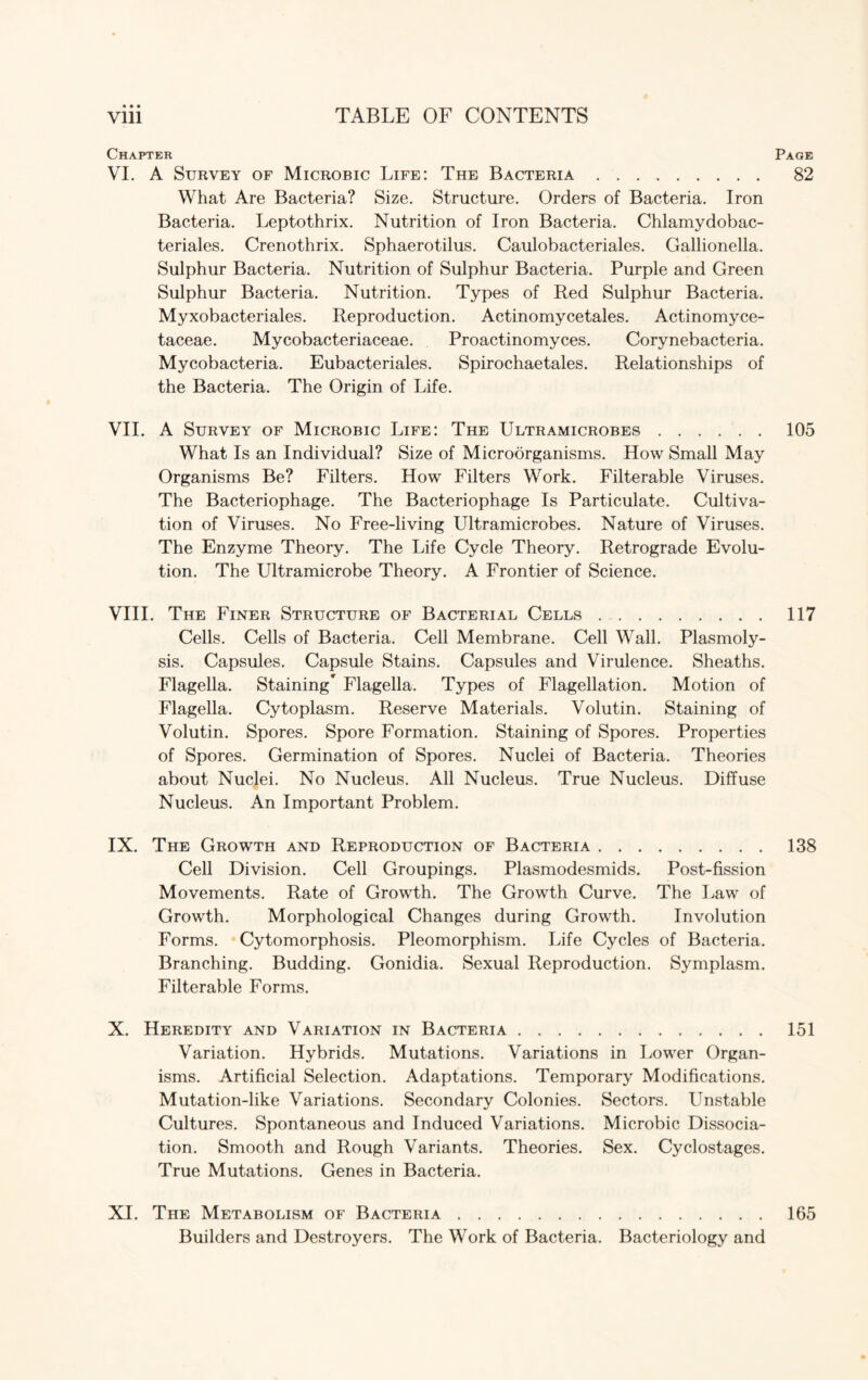 • • • Chapter Page VI. A Survey of Microbic Life: The Bacteria. 82 What Are Bacteria? Size. Structure. Orders of Bacteria. Iron Bacteria. Leptothrix. Nutrition of Iron Bacteria. Chlamydobac- teriales. Crenothrix. Sphaerotilus. Caulobacteriales. Gallionella. Sulphur Bacteria. Nutrition of Sulphur Bacteria. Purple and Green Sulphur Bacteria. Nutrition. Types of Red Sulphur Bacteria. Myxobacteriales. Reproduction. Actinomycetales. Actinomyce- taceae. Mycobacteriaceae. Proactinomyces. Corynebacteria. Mycobacteria. Eubacteriales. Spirochaetales. Relationships of the Bacteria. The Origin of Life. VII. A Survey of Microbic Life: The Ultramicrobes.105 What Is an Individual? Size of Microorganisms. How Small May Organisms Be? Filters. How Filters Work. Filterable Viruses. The Bacteriophage. The Bacteriophage Is Particulate. Cultiva¬ tion of Viruses. No Free-living Ultramicrobes. Nature of Viruses. The Enzyme Theory. The Life Cycle Theory. Retrograde Evolu¬ tion. The Ultramicrobe Theory. A Frontier of Science. VIII. The Finer Structure of Bacterial Cells.117 Cells. Cells of Bacteria. Cell Membrane. Cell Wall. Plasmoly- sis. Capsules. Capsule Stains. Capsules and Virulence. Sheaths. Flagella. Staining* Flagella. Types of Flagellation. Motion of Flagella. Cytoplasm. Reserve Materials. Volutin. Staining of Volutin. Spores. Spore Formation. Staining of Spores. Properties of Spores. Germination of Spores. Nuclei of Bacteria. Theories about Nuclei. No Nucleus. All Nucleus. True Nucleus. Diffuse Nucleus. An Important Problem. IX. The Growth and Reproduction of Bacteria.138 Cell Division. Cell Groupings. Plasmodesmids. Post-fission Movements. Rate of Growth. The Growth Curve. The Law of Growth. Morphological Changes during Growth. Involution Forms. Cytomorphosis. Pleomorphism. Life Cycles of Bacteria. Branching. Budding. Gonidia. Sexual Reproduction. Symplasm. Filterable Forms. X. Heredity and Variation in Bacteria.151 Variation. Hybrids. Mutations. Variations in Lower Organ¬ isms. Artificial Selection. Adaptations. Temporary Modifications. Mutation-like Variations. Secondary Colonies. Sectors. Unstable Cultures. Spontaneous and Induced Variations. Microbic Dissocia¬ tion. Smooth and Rough Variants. Theories. Sex. Cyclostages. True Mutations. Genes in Bacteria. XI. The Metabolism of Bacteria.165 Builders and Destroyers. The Work of Bacteria. Bacteriology and