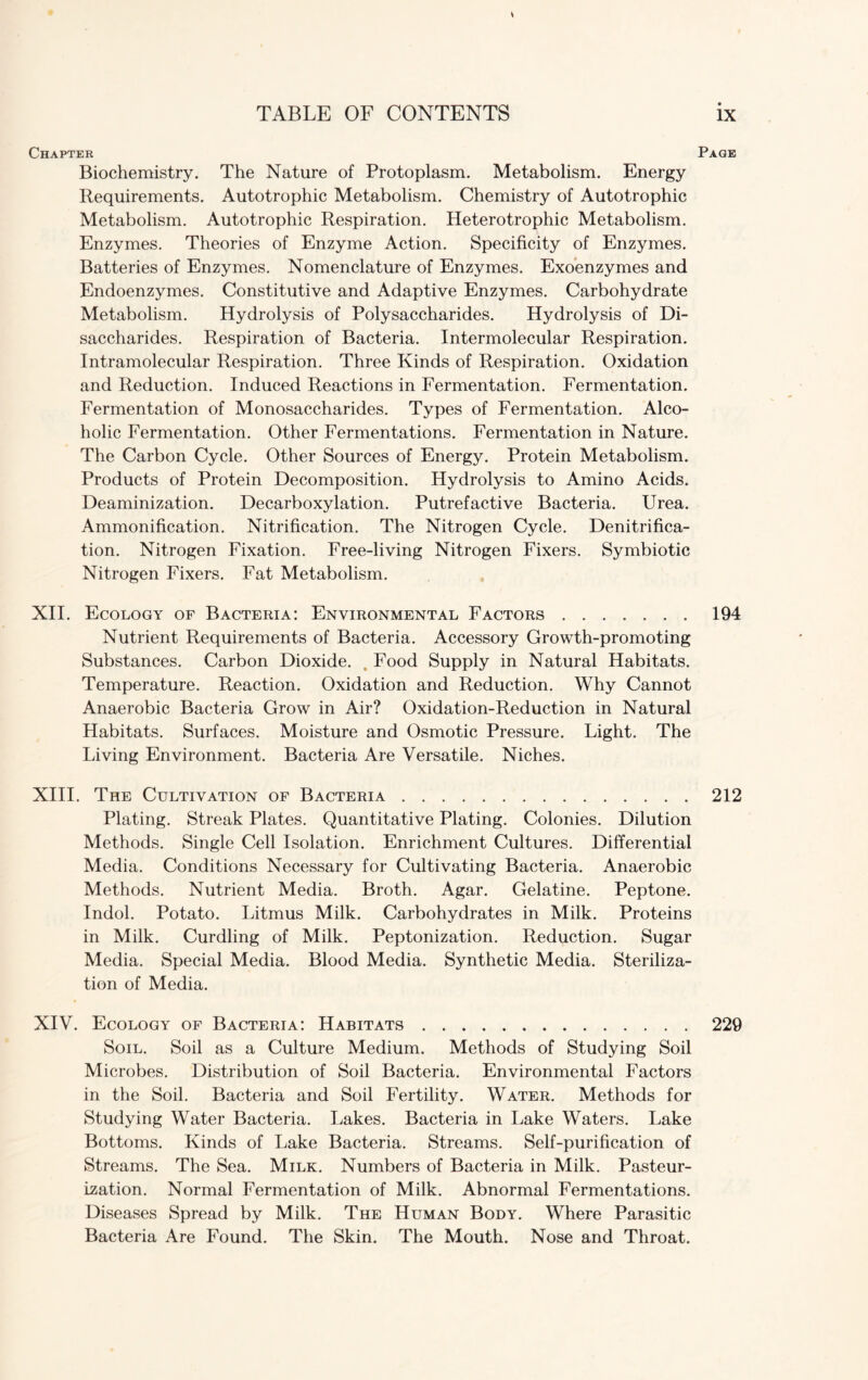 s Chapter Page Biochemistry. The Nature of Protoplasm. Metabolism. Energy Requirements. Autotrophic Metabolism. Chemistry of Autotrophic Metabolism. Autotrophic Respiration. Heterotrophic Metabolism. Enzymes. Theories of Enzyme Action. Specificity of Enzymes. Batteries of Enzymes. Nomenclature of Enzymes. Exoenzymes and Endoenzymes. Constitutive and Adaptive Enzymes. Carbohydrate Metabolism. Hydrolysis of Polysaccharides. Hydrolysis of Di¬ saccharides. Respiration of Bacteria. Intermolecular Respiration. Intramolecular Respiration. Three Kinds of Respiration. Oxidation and Reduction. Induced Reactions in Fermentation. Fermentation. Fermentation of Monosaccharides. Types of Fermentation. Alco¬ holic Fermentation. Other Fermentations. Fermentation in Nature. The Carbon Cycle. Other Sources of Energy. Protein Metabolism. Products of Protein Decomposition. Hydrolysis to Amino Acids. Deaminization. Decarboxylation. Putrefactive Bacteria. Urea. Ammonification. Nitrification. The Nitrogen Cycle. Denitrifica¬ tion. Nitrogen Fixation. Free-living Nitrogen Fixers. Symbiotic Nitrogen Fixers. Fat Metabolism. XII. Ecology of Bacteria: Environmental Factors.194 Nutrient Requirements of Bacteria. Accessory Growth-promoting Substances. Carbon Dioxide. , Food Supply in Natural Habitats. Temperature. Reaction. Oxidation and Reduction. Why Cannot Anaerobic Bacteria Grow in Air? Oxidation-Reduction in Natural Habitats. Surfaces. Moisture and Osmotic Pressure. Light. The Living Environment. Bacteria Are Versatile. Niches. XIII. The Cultivation of Bacteria.212 Plating. Streak Plates. Quantitative Plating. Colonies. Dilution Methods. Single Cell Isolation. Enrichment Cultures. Differential Media. Conditions Necessary for Cultivating Bacteria. Anaerobic Methods. Nutrient Media. Broth. Agar. Gelatine. Peptone. Indol. Potato. Litmus Milk. Carbohydrates in Milk. Proteins in Milk. Curdling of Milk. Peptonization. Reduction. Sugar Media. Special Media. Blood Media. Synthetic Media. Steriliza¬ tion of Media. XIV. Ecology of Bacteria: Habitats.229 Soil. Soil as a Culture Medium. Methods of Studying Soil Microbes. Distribution of Soil Bacteria. Environmental Factors in the Soil. Bacteria and Soil Fertility. Water. Methods for Studying Water Bacteria. Lakes. Bacteria in Lake Waters. Lake Bottoms. Kinds of Lake Bacteria. Streams. Self-purification of Streams. The Sea. Milk. Numbers of Bacteria in Milk. Pasteur¬ ization. Normal Fermentation of Milk. Abnormal Fermentations. Diseases Spread by Milk. The Human Body. Where Parasitic Bacteria Are Found. The Skin. The Mouth. Nose and Throat.