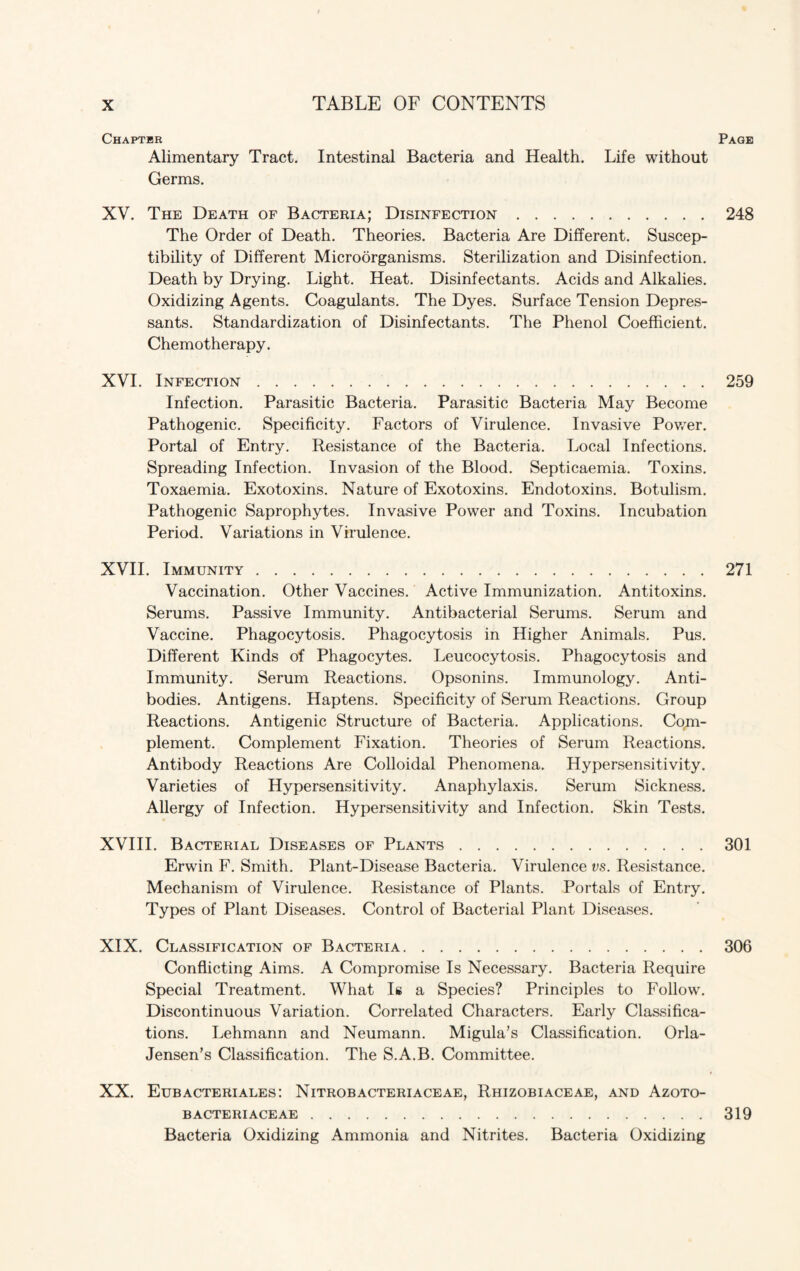 Chaptbr Page Alimentary Tract. Intestinal Bacteria and Health. Life without Germs. XV. The Death of Bacteria; Disinfection.248 The Order of Death. Theories. Bacteria Are Different. Suscep¬ tibility of Different Microorganisms. Sterilization and Disinfection. Death by Drying. Light. Heat. Disinfectants. Acids and Alkalies. Oxidizing Agents. Coagulants. The Dyes. Surface Tension Depres¬ sants. Standardization of Disinfectants. The Phenol Coefficient. Chemotherapy. XVI. Infection.259 Infection. Parasitic Bacteria. Parasitic Bacteria May Become Pathogenic. Specificity. Factors of Virulence. Invasive Power. Portal of Entry. Resistance of the Bacteria. Local Infections. Spreading Infection. Invasion of the Blood. Septicaemia. Toxins. Toxaemia. Exotoxins. Nature of Exotoxins. Endotoxins. Botulism. Pathogenic Saprophytes. Invasive Power and Toxins. Incubation Period. Variations in Virulence. XVII. Immunity.271 Vaccination. Other Vaccines. Active Immunization. Antitoxins. Serums. Passive Immunity. Antibacterial Serums. Serum and Vaccine. Phagocytosis. Phagocytosis in Higher Animals. Pus. Different Kinds of Phagocytes. Leucocytosis. Phagocytosis and Immunity. Serum Reactions. Opsonins. Immunology. Anti¬ bodies. Antigens. Haptens. Specificity of Serum Reactions. Group Reactions. Antigenic Structure of Bacteria. Applications. Com¬ plement. Complement Fixation. Theories of Serum Reactions. Antibody Reactions Are Colloidal Phenomena. Hypersensitivity. Varieties of Hypersensitivity. Anaphylaxis. Serum Sickness. Allergy of Infection. Hypersensitivity and Infection. Skin Tests. XVIII. Bacterial Diseases of Plants.301 Erwin F. Smith. Plant-Disease Bacteria. Virulence vs. Resistance. Mechanism of Virulence. Resistance of Plants. Portals of Entry. Types of Plant Diseases. Control of Bacterial Plant Diseases. XIX. Classification of Bacteria.306 Conflicting Aims. A Compromise Is Necessary. Bacteria Require Special Treatment. What Is a Species? Principles to Follow. Discontinuous Variation. Correlated Characters. Early Classifica¬ tions. Lehmann and Neumann. Migula’s Classification. Orla- Jensen’s Classification. The S.A.B. Committee. XX. Eubacteriales: Nitrobacteriaceae, Rhizobiaceae, and Azoto- bacteriaceae.319 Bacteria Oxidizing Ammonia and Nitrites. Bacteria Oxidizing