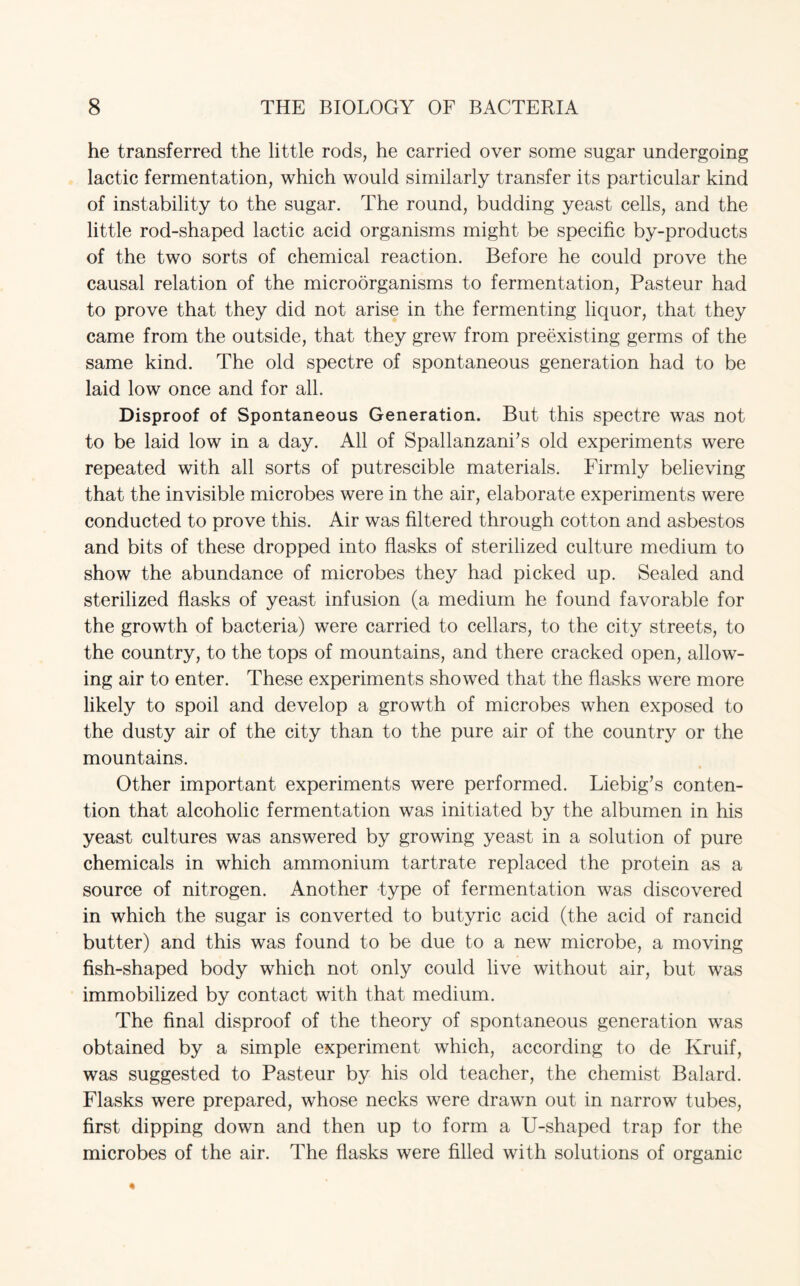 he transferred the little rods, he carried over some sugar undergoing lactic fermentation, which would similarly transfer its particular kind of instability to the sugar. The round, budding yeast cells, and the little rod-shaped lactic acid organisms might be specific by-products of the two sorts of chemical reaction. Before he could prove the causal relation of the microorganisms to fermentation, Pasteur had to prove that they did not arise in the fermenting liquor, that they came from the outside, that they grew from preexisting germs of the same kind. The old spectre of spontaneous generation had to be laid low once and for all. Disproof of Spontaneous Generation. But this spectre was not to be laid low in a day. All of Spallanzani’s old experiments were repeated with all sorts of putrescible materials. Firmly believing that the invisible microbes were in the air, elaborate experiments were conducted to prove this. Air was filtered through cotton and asbestos and bits of these dropped into flasks of sterilized culture medium to show the abundance of microbes they had picked up. Sealed and sterilized flasks of yeast infusion (a medium he found favorable for the growth of bacteria) were carried to cellars, to the city streets, to the country, to the tops of mountains, and there cracked open, allow¬ ing air to enter. These experiments showed that the flasks were more likely to spoil and develop a growth of microbes when exposed to the dusty air of the city than to the pure air of the country or the mountains. Other important experiments were performed. Liebig’s conten¬ tion that alcoholic fermentation was initiated by the albumen in his yeast cultures was answered by growing yeast in a solution of pure chemicals in which ammonium tartrate replaced the protein as a source of nitrogen. Another type of fermentation was discovered in which the sugar is converted to butyric acid (the acid of rancid butter) and this was found to be due to a new microbe, a moving fish-shaped body which not only could live without air, but was immobilized by contact with that medium. The final disproof of the theory of spontaneous generation was obtained by a simple experiment which, according to de Kruif, was suggested to Pasteur by his old teacher, the chemist Balard. Flasks were prepared, whose necks were drawn out in narrow tubes, first dipping down and then up to form a U-shaped trap for the microbes of the air. The flasks were filled with solutions of organic