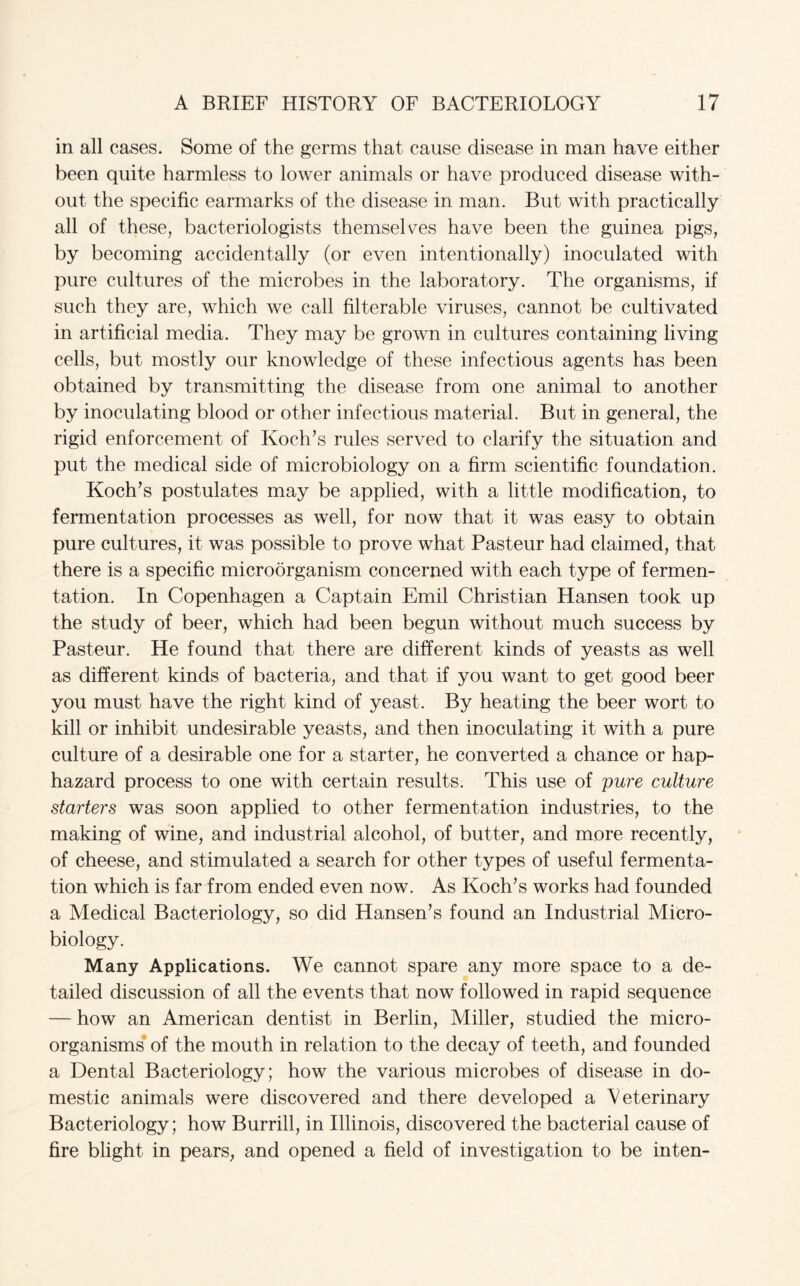 in all cases. Some of the germs that cause disease in man have either been quite harmless to lower animals or have produced disease with¬ out the specific earmarks of the disease in man. But with practically all of these, bacteriologists themselves have been the guinea pigs, by becoming accidentally (or even intentionally) inoculated with pure cultures of the microbes in the laboratory. The organisms, if such they are, which we call filterable viruses, cannot be cultivated in artificial media. They may be grown in cultures containing living cells, but mostly our knowledge of these infectious agents has been obtained by transmitting the disease from one animal to another by inoculating blood or other infectious material. But in general, the rigid enforcement of Koch’s rules served to clarify the situation and put the medical side of microbiology on a firm scientific foundation. Koch’s postulates may be applied, with a little modification, to fermentation processes as well, for now that it was easy to obtain pure cultures, it was possible to prove what Pasteur had claimed, that there is a specific microorganism concerned with each type of fermen¬ tation. In Copenhagen a Captain Emil Christian Hansen took up the study of beer, which had been begun without much success by Pasteur. He found that there are different kinds of yeasts as well as different kinds of bacteria, and that if you want to get good beer you must have the right kind of yeast. By heating the beer wort to kill or inhibit undesirable yeasts, and then inoculating it with a pure culture of a desirable one for a starter, he converted a chance or hap¬ hazard process to one with certain results. This use of pure culture starters was soon applied to other fermentation industries, to the making of wine, and industrial alcohol, of butter, and more recently, of cheese, and stimulated a search for other types of useful fermenta¬ tion which is far from ended even now. As Koch’s works had founded a Medical Bacteriology, so did Hansen’s found an Industrial Micro¬ biology. Many Applications. We cannot spare any more space to a de¬ tailed discussion of all the events that now followed in rapid sequence — how an American dentist in Berlin, Miller, studied the micro¬ organisms of the mouth in relation to the decay of teeth, and founded a Dental Bacteriology; how the various microbes of disease in do¬ mestic animals were discovered and there developed a Veterinary Bacteriology; how Burrill, in Illinois, discovered the bacterial cause of fire blight in pears, and opened a field of investigation to be inten-