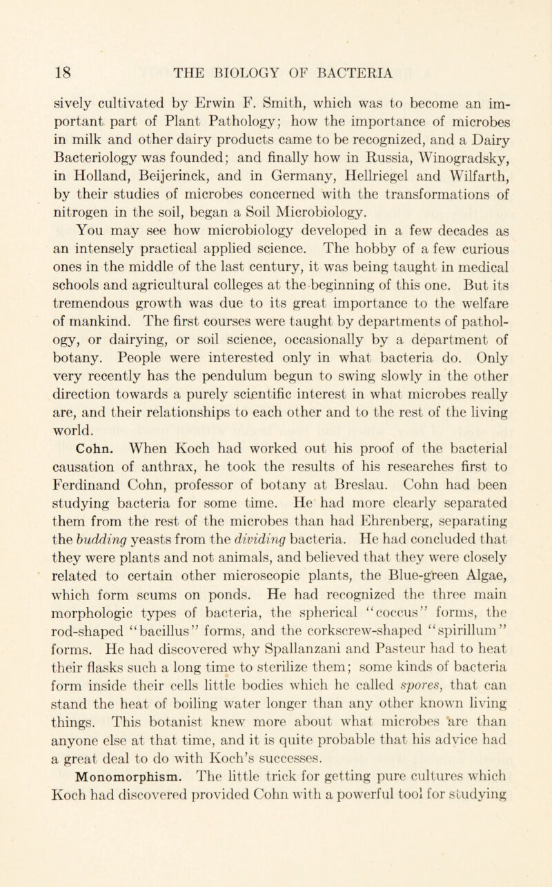 sively cultivated by Erwin F. Smith, which was to become an im¬ portant part of Plant Pathology; how the importance of microbes in milk and other dairy products came to be recognized, and a Dairy Bacteriology was founded; and finally how in Russia, Winogradsky, in Holland, Beijerinck, and in Germany, Hellriegel and Wilfarth, by their studies of microbes concerned with the transformations of nitrogen in the soil, began a Soil Microbiology. You may see how microbiology developed in a few decades as an intensely practical applied science. The hobb}^ of a few curious ones in the middle of the last century, it was being taught in medical schools and agricultural colleges at the beginning of this one. But its tremendous growth was due to its great importance to the welfare of mankind. The first courses were taught by departments of pathol¬ ogy, or dairying, or soil science, occasionally by a department of botany. People were interested only in what bacteria do. Only very recently has the pendulum begun to swing slowly in the other direction towards a purely scientific interest in what microbes really are, and their relationships to each other and to the rest of the living world. Cohn. When Koch had worked out his proof of the bacterial causation of anthrax, he took the results of his researches first to Ferdinand Cohn, professor of botany at Breslau. Cohn had been studying bacteria for some time. He had more clearly separated them from the rest of the microbes than had Ehrenberg, separating the budding yeasts from the dividing bacteria. He had concluded that they were plants and not animals, and believed that they were closely related to certain other microscopic plants, the Blue-green Algae, which form scums on ponds. He had recognized the three main morphologic types of bacteria, the spherical “coccus” forms, the rod-shaped “bacillus” forms, and the corkscrew-shaped “spirillum” forms. He had discovered why Spallanzani and Pasteur had to heat their flasks such a long time to sterilize them; some kinds of bacteria form inside their cells little bodies which he called spores, that can stand the heat of boiling water longer than any other known living things. This botanist knew more about what microbes are than anyone else at that time, and it is quite probable that his advice had a great deal to do with Koch’s successes. Monomorphism. The little trick for getting pure cultures which Koch had discovered provided Cohn with a powerful tool for studying