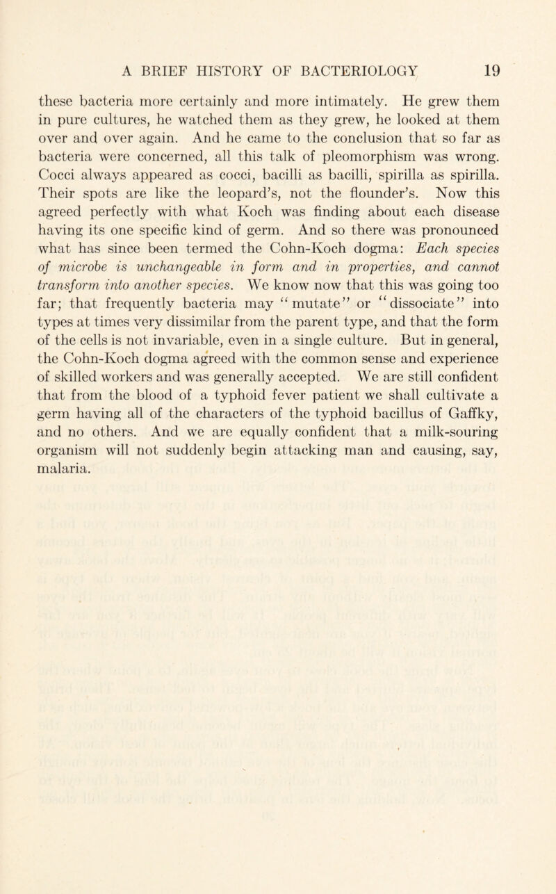 these bacteria more certainly and more intimately. He grew them in pure cultures, he watched them as they grew, he looked at them over and over again. And he came to the conclusion that so far as bacteria were concerned, all this talk of pleomorphism was wrong. Cocci always appeared as cocci, bacilli as bacilli, spirilla as spirilla. Their spots are like the leopard’s, not the flounder’s. Now this agreed perfectly with what Koch was finding about each disease having its one specific kind of germ. And so there was pronounced what has since been termed the Cohn-Koch dogma: Each species of microbe is unchangeable in form and in properties, and cannot transform into another species. We know now that this was going too far; that frequently bacteria may “ mutate” or “ dissociate” into types at times very dissimilar from the parent type, and that the form of the cells is not invariable, even in a single culture. But in general, the Cohn-Koch dogma agreed with the common sense and experience of skilled workers and was generally accepted. We are still confident that from the blood of a typhoid fever patient we shall cultivate a germ having all of the characters of the typhoid bacillus of Gaffky, and no others. And we are equally confident that a milk-souring organism will not suddenly begin attacking man and causing, say, malaria.