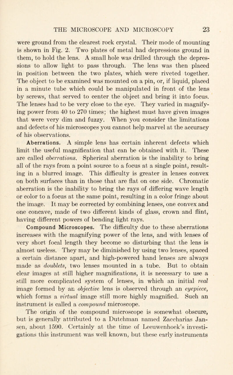 were ground from the clearest rock crystal. Their mode of mounting is shown in Fig. 2. Two plates of metal had depressions ground in them, to hold the lens. A small hole was drilled through the depres¬ sions to allow light to pass through. The lens was then placed in position between the two plates, which were riveted together. The object to be examined was mounted on a pin, or, if liquid, placed in a minute tube which could be manipulated in front of the lens by screws, that served to center the object and bring it into focus. The lenses had to be very close to the eye. They varied in magnify¬ ing power from 40 to 270 times; the highest must have given images that were very dim and fuzzy. When you consider the limitations and defects of his microscopes you cannot help marvel at the accuracy of his observations. Aberrations. A simple lens has certain inherent defects which limit the useful magnification that can be obtained with it. These are called aberrations. Spherical aberration is the inability to bring all of the rays from a point source to a focus at a single point, result¬ ing in a blurred image. This difficulty is greater in lenses convex on both surfaces than in those that are flat on one side. Chromatic aberration is the inability to bring the rays of differing wave length or color to a focus at the same point, resulting in a color fringe about the image. It may be corrected by combining lenses, one convex and one concave, made of two different kinds of glass, crown and flint, having different powers of bending light rays. Compound Microscopes. The difficulty due to these aberrations increases with the magnifying power of the lens, and with lenses of very short focal length they become so disturbing that the lens is almost useless. They may be diminished by using two lenses, spaced a certain distance apart, and high-powered hand lenses are always made as doublets, two lenses mounted in a tube. But to obtain clear images at still higher magnifications, it is necessary to use a still more complicated system of lenses, in which an initial real image formed by an objective lens is observed through an eyepiece, which forms a virtual image still more highly magnified. Such an instrument is called a compound microscope. The origin of the compound microscope is somewhat obscure, but is generally attributed to a Dutchman named Zaccharias Jan¬ sen, about 1590. Certainly at the time of Leeuwenhoek’s investi¬ gations this instrument was well known, but these early instruments